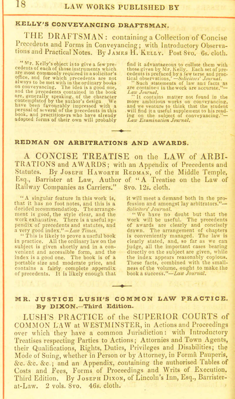 KELLY'S CONVEYANCING DRAFTSMAN. rilE DRAFTSMAN: containing a Collection of Concise Precedents and Forms in Conveyancing; with Introductory Observa- tions and Practical Notes. By J AMRs H. Kelly. Post 8vo. 6s. clolli. Mr. Kelly's object is to give a few pre- cedents o( each of those instruments which at^ most commonly required in a solicitor’s office, and for which precedents are not always to be rnet with in the ordinary books on conveyancing. The idea is a good one, and the precedents contained in the book are, generally speaking, of the character conteinplated by the author’s design We have been favourably impressed with a perusal of several of the precedents in this book, ajid practitioners who have already adopted forms of their own will probably find it advantageous to collate them with those given by .Mr. Kelly. Each set of pre- cedents is prefaced by a few terse and prac- tical observations.’—Solicitors' Journal. “ Such statements of law anu facts as arc container in the work are accurate.”— Jaw Journal.  It contains matter not found in the more ambitious works on conveyancing, and we venture to think that the student will find it a useful supplement to his read- ing on the subject ol conveyancing.”— Law Examination Journal, REDMAN ON ARBITRATIONS AND AWARDS, A CONCISE TREATISE on the LAW of ARBI- TRATIONS and AWARDS; with an Appendix of Precedents and Statutes, By Joseph Haworth Redman, of the Middle Temple, Esq., Barrister at Law, Author of “A Treatise on the Law of Railway Companies as Carriers.” “A singular feature in this work is, that it has no foot notes, and this is a decided recommendatiop. The arrange- ment is good, the style clear, and the work exhaustive. There is a useful ap- pendix of precedents and statutes, and a very good index.”—Zaw Times. “ This is likely to prove a useful book in practice. All the ordinary law on the subject is given shortly and in a con- venient and accessible form, and the index is a good one. The book is of a portable size and moderate price, and contains a fairly complete appendi.x of precedents. It is likely enough that 8VO. 12s. cloth. it will meet a demand both in the pro- fession and amongst lay arbitrators.”— Solicitors’ Journal. “ We have no doubt but that the work will be useful. The precedents of awards are clearly and concisely drawn. The arrangement of chapters is conveniently managed. The law is clearly slated, and, so far as we can judge, all the important cases bearing directly on the subject are given, while the index appears reasonably copious. These facts, combined with the small- ness of the volume, ought to make the book a success.”—Law Journal. MR. JUSTICE LUSH'S COMMON LAW PRACTICE. By DIXON.—Third Edition. LUSH’S PRACTICE of the SUPERIOR COURTS of COMMON LAW at WESTMINSTER, in Actions and Proceedings over which they have a common Jurisdiction: with Introductory Treatises respecting Parties to Actions; Attornies and Town Agents, their Qualifications, Rights, Duties, Privileges and Disabilities; the Mode of Suing, whether in Person or by Attorney, in Forma Pauperis, &c. &c. &c.; and an Appendix, containing the authorised Tables of Costs and Fees, Forms of Proceedings and Writs of Execution, Third Edition. By Joseph Dixon, of Lincoln’s Inn, Esq., Barrister- at-Law. 2 vols. 8vo. 46s. cloth.