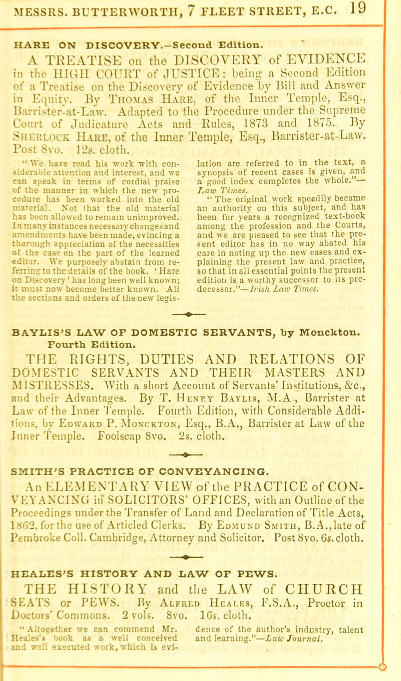 HARE ON DISCOVERY.—Second Edition. A TREATISE on tlio DISCOVERY of EVIDENCE in the IlIGII COURT of JUSTICE: being a Second Edition of a Treatise on the Discovery of Evidence by Bill and Answer in Equity. By Thomas Hare, of the Inner Tcraide, Esq., Barrister-at-Law. Adapted to the Procedure under the Supreme Court of Judicature Acts and Rules, 1873 and 1875. By Sherlock Hare, of the Inner Post 8vo. 12s. cloth. “ We have read his work with con- siderable attention and interest, and we can speak in terms of cordial praise of the manner in which the new pro- cedure has been worked into the old material. Not that the old material has been allowed to remain unimproved. In many instances necessary changesand amendments have been made, evincing a thorough appreciation of the necessities of the case on the part of the learned editor. We purposely abstain from re- ferring to the details of the book. ‘ Hare on Discovery ’ has long been well known; it must now become better known. All the sections and orders of the new legis- Temple, Esq., Barrister-at-Law. lation are referred to in the text, a synopsis of recent cases is given, and a good index completes the whole.”— /.ntc Times. “ The original work speedily became an authority on this subject, and has been for years a recognized text-book among the profession and the Courts, and we are pleased to see that the pre- sent editor has in no way abated his care in noting up the new cases and ex- plaining the present law and practice, so that in all essential points the present edition is a worthy successor to its pre- decessor.”—Irisii Law Times. BAYLIS'S LAW OF DOMESTIC SERVANTS, by Monckton. Fourth Edition. THE RIGHTS, DUTIES AND RELATIONS OF DOMESTIC SERVANTS AND THEIR MASTERS AND MISTRESSES. With a short Account of Servants’ Institutions, &c., and tlieir Advantages. By T. Henry Baylis, M.A., Barrister at Law of the Inner Temple. Fourth Edition, with Considerable Addi- tions, by Edward P. ^Ionckton, Esq., B.A., Barrister at Law of the Inner Temple. Foolscap 8vo. 2s. cloth. —♦— SMITH'S PRACTICE OF CONVEYANCING. An ELEMENTARY VIEW of the PRACTICE of CON- VEYANCING in SOLICITORS’ OFFICES, with an Outline of the Proceedings under the Transfer of Land and Declaration of Title Acts, 1862, for the use of Articled Clerks. By Edmund Smith, B. A.,late of Pembroke Coll. Cambridge, Attorney and Solicitor. Rost 8vo. 6s. cloth. HEALES'S HISTORY AND LAW OF PEWS. THE HISTORY and the LAW of CHURCH SE.ATS or PEWS. By Alfred Heales, F.S.A., Proctor in Doctors’Commons. 2 vols. 8vo. 16s. cloth. “Altogether we can commend Mr. dence of the author’s industry, talent Heales’j book as a well conceived and learning.”—Law Journal. and well executed work, which is evi-