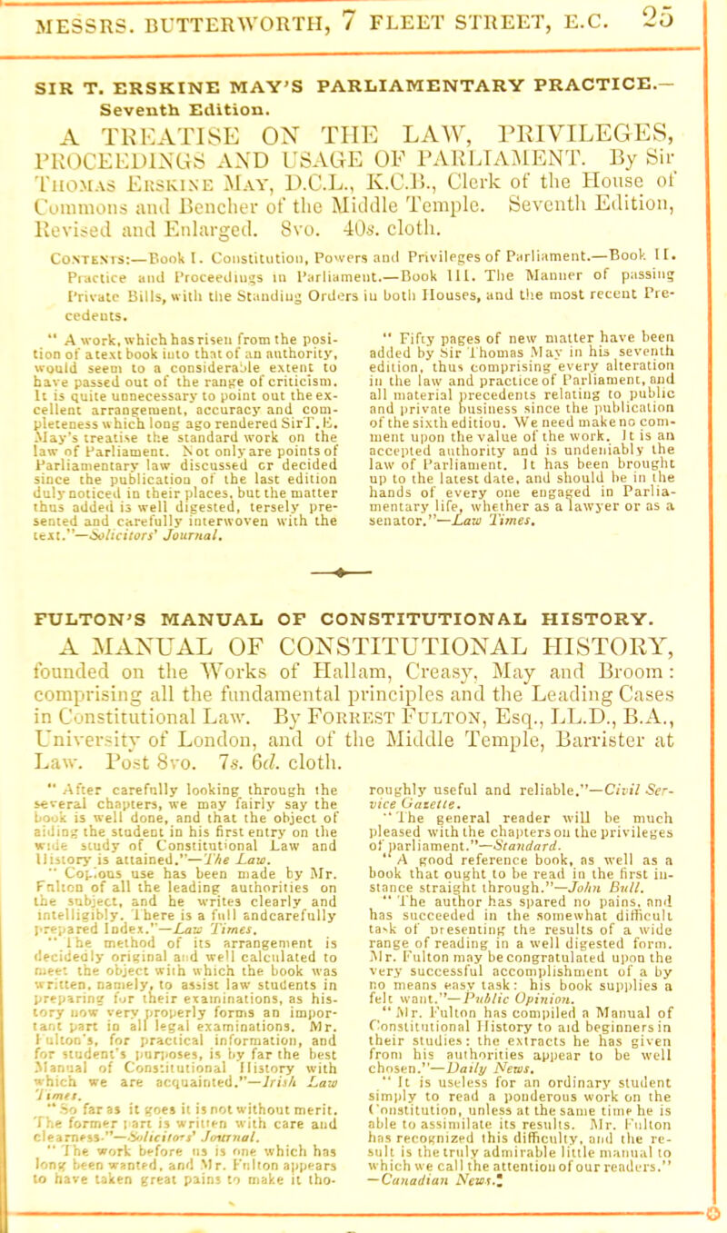 SIR T. ERSKINE MAY'S PARLIAMENTARY PRACTICE.— Seventh Edition. A TKKATISE ON THE LAW, PRIVILEGES, PKOCEKDINGS AND USAGE OF I’ARLIAMENT. By Sir Thomas Ekskine May, D.C.L., K.C.B., Clerk of the House ol Coninioiis ami Bencher of the Middle Temple. Seventh Edition, Revised and Enlargeil. 8vo. 40s. cloth. Co.NTENvs:—Book I. Constitution, Powers and Privileges of Parliament.—Book It. Practice and Proceedings in Parliament.— Book 111. The Wanner of passing Private Bills, with tlie Standing Orders in both Houses, and the most recent Pre- cedents. ** A work, which has risen from the posi- tion of atext book into that of an authority, would seem to a considerable extent to have passed out of the range of criticism. It is quite unnecessary to point out the ex- cellent arrangement, accuracj' and com- pleteness w hich long ago rendered SirT. K. Way’s treatise the standard work on the law of Parliament. Not only are points of Parliamentary law discussed cr decided since the publication of the last edition duly noticed in their places, but the matter thus added is well digested, tersely pre- sented and carefully interwoven with the U:H.'*—6oiicitors* Journal, ” Fifty pages of new matter have been added by JSir Thomas .May in his seventh edition, thus comprising every alteration in the law and practice of Parliament, and all material precedents relating to public and private business since the jiublication of the sixth edition. We need make no com- ment upon the value of the work. It is an accepted authority and is undeniably the law of Parliament. It has been brought up to the latest date, and should be in the hands of every one engaged in Parlia- mentary life, whether as a laws'er or as a senator,”—Tiynes, FULTON^S MANUAL OF CONSTITUTIONAL HISTORY. A MANUAL OF CONSTITUTIONAL HISTORY, founded on the Works of Hallam, Creasy, May and Broom : comprising all the fundamental principles and the Leading Cases in Constitutional Law. By Forkest Fulton, Esq., LL.D., B.A., Univer.^itv of London, and of the Middle Temple, Barrister at Law. Post 8vo. Is. 6d. cloth. *' After carefully looking through the several chapters, we may fairly say the book is well done, and that the object of aiding the student in his first entry on the wide study of Constitutional Law and History is attained.*’—Jaw. ” Copious use has been made by Mr. Fnhco of all the leading authorities on the subject, and he writes clearly and intelligibly. Ihere is a full andcarefully prepared Index.”—Jaw Times, ” Ihe method of its arrangement is decidedly original and well calculated to meet the object with which the book was written, namely, to asaist law students in preparing fur their examinations, as his- tory now very properly forms an impor* tanc part in all legal examinations. Mr. 1 ulion’s, for practical information, and for student’s punmses, is by far the best Manual of Constitutional History with which we are acquainted.”—ir/j/i Jaw 7 tmet. “ .So far 3$ it goes it is not without merit. The former | art is wriuen with care and clearness ”—.WiViVori* Journal. '* ihe work before us is one which has long been wanted, and .Mr. Fulton appears to have taken great pains to make it tho- roughly useful and reliable.”—Ser^ vice Gazette. “The general reader will be much pleased w'iih the chapters on the privileges of parliament.”—Standard. A good reference book, as well as a book that ought to be read in the first in- stance straight through.*’—John Bvll. “ The author has spared no pains, and has succeeded in the .somewhat difficult ta^k of uresenting the results of a wide range of reading in a well digested form. JMr. Fulton may be congratulated upon the very successful accomplishment of a by no means easy task: his book supplies a felt want.”—Public Opinioit. “.Mr. Fulton has compiled a Manual of Constitutional History to aid beginnersin their studies: the extracts he has given from his authorities appear to be well chosen.”—Vaily News, “ It is useless for an ordinary student simply to read a ponderous work on the (‘onstitution, unless at the same time he is able to assimilate its results. Mr. Kulton has recognized this difficulty, and the re- sult is the truly admirable little manual to which we call the attention of our readers.” —Canadian News.Z