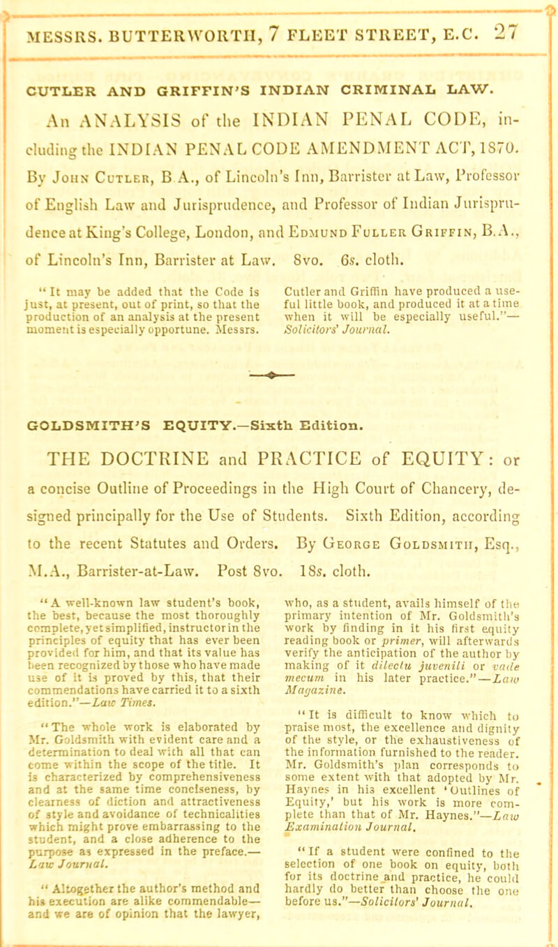 CUTLER AND GRXFFIN'S INDIAN CRIIVIINAL LAW. An ANALYSIS of the INDIAN PENAL CODE, in- cluding the INDIAN PENAL CODE AMENDMENT ACT, 1S70. By John Cutler, B A., of Lincoln’s Inn, Barrister at Law, Professor of English Law and Jurisprudence, and Professor of Indian Jurispru- dence at King’s College, London, and Edmund Fuller Griffin, B.A., of Lincoln’s Inn, Barrister at Law. 8vo. 6s. cloth. “ It may be added that the Code is just, at present, out of print, so that the production of an analysis at the present moment is especially opportune. Messrs. Cutler and Griffin have produced a use- ful little book, and produced it at a time when it will be especially useful.”— SoUcilors’ Journal. GOLDSMITH^S EQUITY.—Sixth Edition. THE DOCTRINE and PRACTICE of EQUITY: or a concise Outline of Proceedings in the High Court of Chancery, de- signed principally for the Use of Students. Si.xth Edition, according to the recent Statutes and Orders. M.A., Barrister-at-Law. Post 8vo “A well-known law student’s book, the best, because the most thoroughly complete, yet simplified, instructor in the principles of equity that has ever been provided for him, and that its value has been recognized by those who have made use of it is proved by this, that their commendations have carried it to a sixth edition.”—Laic Times. “The whole work is elaborated by Mr. Goldsmith with evident care and a determination to deal with all that can come within the scope of the title. It is characterized by comprehensiveness and at the same time conciseness, by clearness of diction and attractiveness of style and avoidance of technicalities which might prove embarrassing to the student, and a close adherence to the purpose as expressed in the preface.— Laic Journal. “ Altogether the author’s method and his execution are alike commendable— and we are of opinion that the lawyer. By George Goldsmith, Esq., 18s. cloth. who, as a student, avails himself of the primary intention of Mr. Goldsmith’s work by finding in it his first equity reading book or primer, will afterwards verify the anticipation of the author by making of it dilectu juvenili or vade mecum in his later practice.”—Laiv Magazine. “ It is difficult to know which to praise most, the excellence and dignity of the style, or the e.xhaustiveness of the information furnished to the reader. Mr. Goldsmith’s plan corresponds to some extent with that adopted by Mr. Haynes in his excellent ‘Outlines of Equity,’ but his work is more com- plete than that of Mr. Haynes.”—Law Examination Journal, • “ If a student were confined to the selection of one book on equity, both for its doctrine _and practice, he could hardly do better than choose the one before us.’’—Solicitors’ Journal.