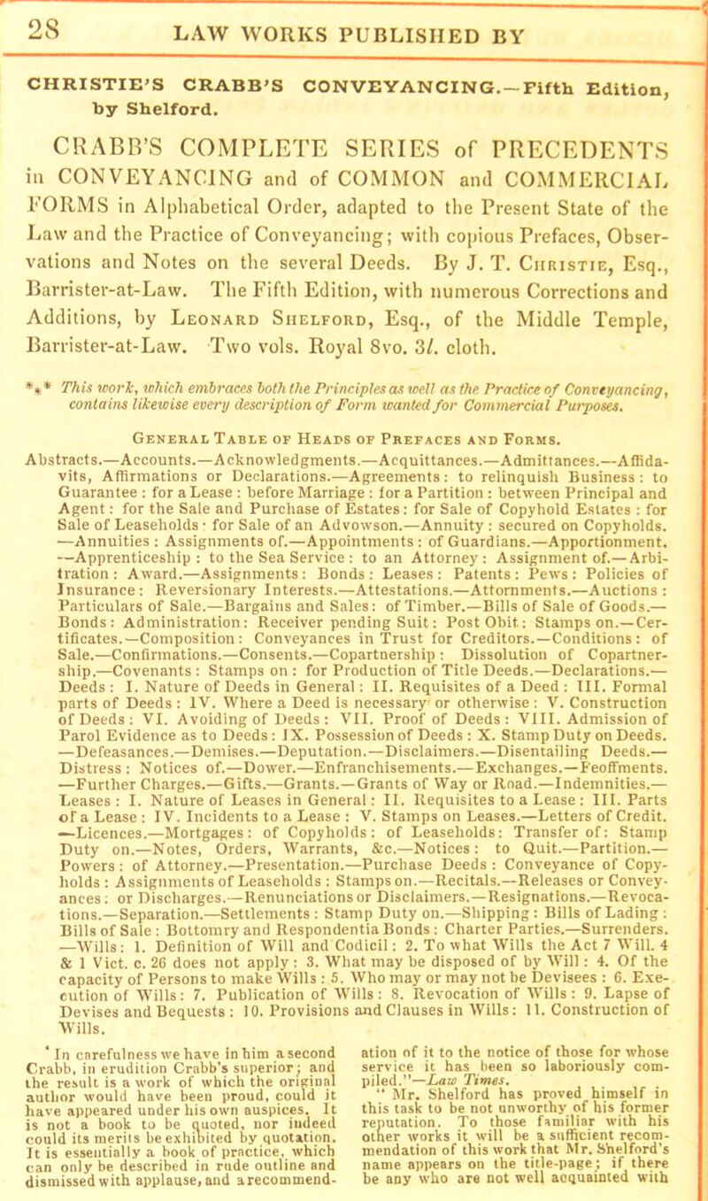 CHRISTIE’S CRABB’S CONVEYANCING. —Fifth Edition, by Shelford. CRABB’S COMPLETE SERIES of PRECEDENTS in CONVEYANCING and of COMMON and COMMERCIAL EORMS in Alphabetical Order, adapted to the Present State of the Law and the Practice of Conveyancing; with copious Prefaces, Obser- vations and Notes on the several Deeds. By J. T. Christie, Esq., Barrister-at-Law. The Fifth Edition, with numerous Corrections and Additions, by Leonard Shelford, Esq., of the Middle Temple, Barrister-at-Law. Two vols. Royal 8vo. 3/. cloth. *»* This work, which embraces both the Principles as well as the. Practice of Conveyancing, contains likewise every description of Form wanted for Commercial Puiposes. General Table of Heads of Prefaces and Forms. Abstracts.—Accounts.—Acknowledgments.—Acquittances.—Admittances.—Affida- vits, Affirmations or Declarations.—Agreements: to relinquish Business: to Guarantee : for a Lease : before Marriage : tor a Partition : between Principal and Agent: for the Sale and Purchase of Estates: for Sale of Copyhold Estates : for Sale of Leaseholds • for Sale of an Advowson.—Annuity : secured on Copyholds. —Annuities : Assignments of.—Appointments : of Guardians.—Apportionment. —Apprenticeship: to the Sea Service : to an Attorney: Assignment of.— Arbi- tration : Award.—Assignments: Bonds : Leases : Patents : Pews : Policies of Insurance: Reversionary Interests.—Attestations.—Attornments.—Auctions : Particulars of Sale.—Bargains and Sales: of Timber.—Bills of Sale of Goods.— Bonds: Administration: Receiver pending Suit: Post Obit: Stamps on.—Cer- tificates.—Composition: Conveyances in Trust for Creditors.—Conditions: of Sale.—Confirmations.—Consents.—Copartnership : Dissolution of Copartner- ship.—Covenants : Stamps on : for Production of Title Deeds.—Declarations.— Deeds : I. Nature of Deeds in General: II. Requisites of a Deed : III. Formal parts of Deeds : IV. Where a Deed is necessary or otherwise : V. Construction of Deeds : VI. Avoiding of Deeds ; VII. Proof of Deeds : VIII. Admission of Parol Evidence as to Deeds: IX. Possession of Deeds : X. Stamp Duty on Deeds. —Defeasances.—Demises.—Deputation.—Disclaimers.—Disentailing Deeds.— Distress : Notices of.—Dower.—Enfranchisements.— Exchanges.—Feoffments. —Further Charges.—Gifts.—Grants.—Grants of Way or Road.—Indemnities.— Leases: I. Nature of Leases in General: II. Requisites to a Lease : III. Parts of a Lease : IV. Incidents to a Lease : V. Stamps on Leases.—Letters of Credit. —Licences.—Mortgages: of Copyholds: of Leaseholds: Transfer of: Stamp Duty on.—Notes, Orders, Warrants, &c.—Notices : to Quit.—Partition.— Powers: of Attorney.—Presentation.—Purchase Deeds: Conveyance of Copy- holds : Assignments of Leaseholds : Stamps on.—Recitals.—Releases or Convey- ances; or Discharges.—Renunciations or Disclaimers.—Resignations.—Revoca- tions.—Separation.—Settlements : Stamp Duty on.—Shipping: Bills of Lading ; Bills of Sale: Bottomry and Respondentia Bonds : Charter Parties.—Surrenders. —Wills; 1. Definition of Will and Codicil: 2. To what Wills the Act 7 Will. 4 & 1 Viet. c. 26 does not apply ; 3. What may be disposed of by Will: 4. Of the capacity of Persons to make Wills : 5. Who may or may not be Devisees : 6. Exe- cution of Wills : 7. Publication of Wills : 8. Revocation of Wills ; 9. Lapse of Devises and Bequests : 10. Provisions and Clauses in Wills: 11. Construction of Wills. In carefulness we have in him a second Crabb, in erudition Crabb's superior; and the result is a work of which the orieinal author would have been proud, could it have appeared under his own auspices. It is not a book to be quoted, nor indeed could its merits be exhibited by quotation. It is essentially a book of practice, which can only be described in rude outline and dismissed with applause, and arecommend- ation of it to the notice of those for whose service it has been so laboriously com- piled.”—Law Times.  Mr. Shelford has proved himself in this task to be not unworthy of his former reputation. To those familiar with his other works it will be a sufficient recom- mendation of this work that Mr. Shelford’s name appears on the title-page ; if there be any who are not well acquainted with