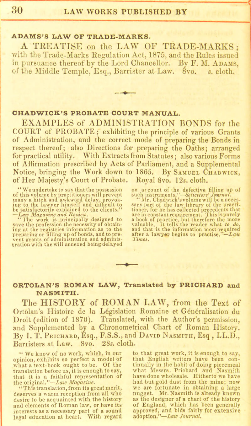 ADAMS’S LAW OF TRADE-MARKS. A TREATISE on the LAW OF TRADE-MARKS ; witli the Trade-Marks Regulation Act, 1875, and the Rules issued in pursuance thereof by the Lord Cliancellor. By F. M. Adams, of the Middle Temple, Esq., Barrister at Law. 8vo. s. cloth. CHADWICK’S PROBATE COURT MANUAL. EXAMPLES of ADMINISTRATION BONDS for the COURT of PROBATE; exhibiting the principle of various Grants of Administration, and the correct mode of preparing the Bonds in respect thereof; also Directions for preparing the Oaths; arranged for practical utility. With Extracts from Statutes; also various Forms of Affirmation prescribed by Acts of Parliament, and a Supplemental Notice, bringing the Work down to 1865. By Samuel Chadwick, of Her Majesty’s Court of Probate. Royal 8vo. 12s. cloth. We undertake to say that the possession of this volume by practitioners will prevent many a hitch and awkward delay, provok- ing to the lawyer himself and difficult to be satisfactorily explained to the clients.” —Law Magazine and Review. “ J’he work is principally designed to save the profession the necessity ot obtain- ing at the registries information as to the preparing or filling up of bonds, and to pre- vent grants of administration and adminis- tration with the will annexed being delayed on a< count of the defective filling up of such instruments.—Solicitors' Journal. “Mr. Chadwick’svolumewill beaneces- sary part of the law library of the practi- tioner, for he has collected precedents that are in constant requirement. This is purely a book of practice, but therefore the more valuable. It tells the reader what to do, and that is the information most required after a lawyer begins to practise.”—Zatr Timei. ORTOLAN’S ROMAN LAW, Translated by PRICHARD and NASMITH. The HISTORY of ROMAN LAW, from the Text of Ortolan’s Histoire de la Legislation Romaine et Generalisation du Droit (edition of 1870). Translated, with the Author’s permission, and Supplemented by a Cbronometrical Chart of Roman History. By I. T. Prichard, Esq., F.S.S., and David Nasmith, Esq , LL.D., Banisters at Law. 8vo. 28s. cloth. “ We know of no work, which, in our opinion, exhibits so perfect a model of what a text-book ought to be. Of the translation before us, it is enough to say, that it is a faithful representation of the original.”—Law Magazine. “ This translation, from its great merit, deserves a warm reception from all who desire to be acquainted with the history and elements of Roman law, or have its interests as a necessary part of a sound legal education at heart. With regard to that great work, it is enough to say, that English writers have been con- tinually in the habit of doing piecemeal what Messrs. Prichard and Nasmith have done wholesale. Hitherto we have had but gold dust from the mine; now we are fortunate in obtaining a large nugget. Mr. Nasmith is already known as the designer of a chart of the history of England, which has been generally approved, and bids fairly for extensive adoption.”—Law Journal.