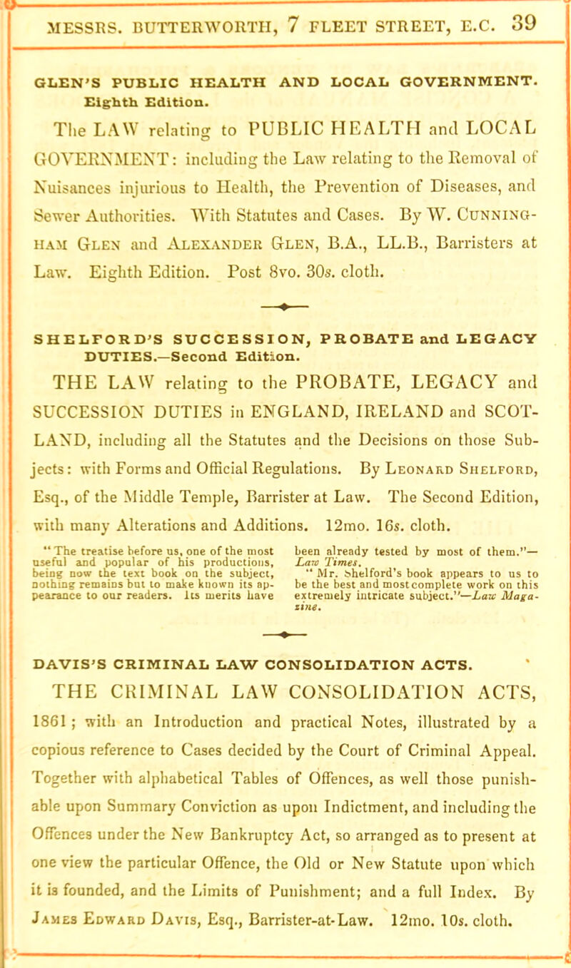 GLEN'S PUBLIC HEALTH AND LOCAL GOVERNMENT. Eighth Edition. The LAW relating to PUBLIC HEALTH and LOCAL GOVEENMENT: including the Law relating to the Eemoval of Nuisances injurious to Health, the Prevention of Diseases, and Sewer Authorities. With Statutes and Cases. By W. Cunning- ham Glen and Alexander Glen, B.A., LL.B., Barristers at Law. Eighth Edition. Post 8vo. 30s. cloth. SHELFORD'S SUCCESSION, P R OBATE and LE GACY DUTIES.—Second Edition. THE LAW relating to the PROBATE, LEGACY and SUCCESSION DUTIES in ENGLAND, IRELAND and SCOT- LAND, including all the Statutes and tlie Decisions on those Sub- jects: with Forms and Official Regulations. By Leonard Shelford, Esq., of the Middle Temple, Barrister at Law. The Second Edition, with many Alterations and Additions. 12mo. 16s. cloth. ** The treatise before US, one of the most been already tested by most of them.*’— useful and popular of his productions, La7v Times. being now the text book on the subject, “ Mr. S*helford*s book appears to us to nothing remains but to make known its ap- be the best and mostcomplete work on this pearaoce to our readers. Its merits have extremely intricate subject.”—Xaa* Maga- zi7ie» DAVIS'S CRIMINAL LAW CONSOLIDATION ACTS. THE CRIMINAL LAW CONSOLIDATION ACTS, 1861 ; with an Introduction and practical Notes, illustrated by a copious reference to Cases decided by the Court of Criminal Appeal. Together with alphabetical Tables of Offences, as well those punish- able upon Summary Conviction as upon Indictment, and including the Offences under the New Bankruptcy Act, so arranged as to present at one view the particular Offence, the Old or New Statute upon which it is founded, and the Limits of Punishment; and a full Index. By James Edward Davis, Esq., Barrister-at-Law. 12mo. lOs, cloth.