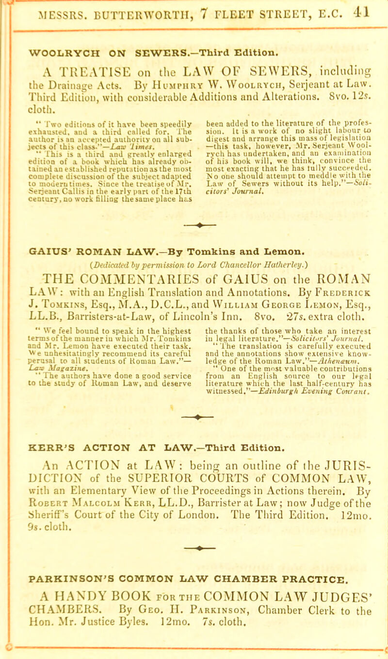 WOOLRYCH ON SEWERS.—Third Edition. A TREATISE on the LAW OF SEWERS, incUuling the Drainage Acts. By Humphry W. Woolrych, Serjeant at Law. Third Edition, with considerable Additions and Alterations. Svo. 12.?. cloth. “ I'wo editinus of it have been speedily exhausted, and a third called for. The author is an accepted authority on all sub- jects of this class.”—iatv 'limes. “ This is a third and greatly enlarged edition of a book which has already ob- tained an established reputation as the most complete discussion of the subject adapted to modern times. Since the treatise of Mr. Serjeant Callis in the early part of the 17th century.no work filling the same place has ♦ been added to the literature of the profes- sion. It is a work of no slight labour to digest and arrange this mass of legislation —this task, however, .Mr. Serjeant Wool- rych has undertaken, and an exaniinalion of his book will, we think, convince the most exacting that he has lully succeeded. Mo one should attempt to meddle with the Law of Sewers without its help.”—Soli- citors’ Journal, GAIUS' ROMAN LAW.—By Tomkins and Lemon. {Dedicated by permission to Lord Chancellor Hatherley.) THE COxMMENTARIES of GAIUS on the ROMAN L.\W: with an English Translation and Annotations. By Frederick J. Tomkins, Esq., M.A., D.C.L., and VVilliam George Lemon, Esq., LL.B., Barristers-at-Law, of Lincoln’s Inn. Svo. 27s. e.xtra cloth. We feel bound to speak in the highest terms of the manner iu which Mr. Tomkins and Mr. Lemon have executed their task. VV'e unhesitatingly recommend its careful perusal to all studeuts of Koman Law.’*— Lazo Magazine, “ The authors have done a good service to the study of Homan Law» and deserve the thanks of those who take an interest ill legal literature.”—Soiiciiors' Joimial. “The translation is carefully executed and the annotations show extensive know- ledge of the Roman ** One of the most valuable contributions from an English source to our legal literature which the last half-century has witnessed,”—Edinburgh Eveni?ig Conrant, KERRIS ACTION AT LAW—Third Edition. An .AC7T0N at LAW : being an outline of ilie JURIS- DICTION of the SUPERIOR COURTS of COMMON LAW, with an Elementary View of the Proceedings in Actions therein. By Robert M.alcolm Kerr, LL.D., Barrister at Law; now Judge of the Sheriff’s Court of the City of London. The Third Edition. 12mo. 9s. cloth. PARKINSON'S COMMON LAW CHAMBER PRACTICE. A HANDY BOOK for the COMMON LAW JUDGES’ CH.AMBERS. By Geo. II. Parkinson, Chamber Clerk to the Hon. Mr. Justice Byles. 12mo. 7s. cloth.