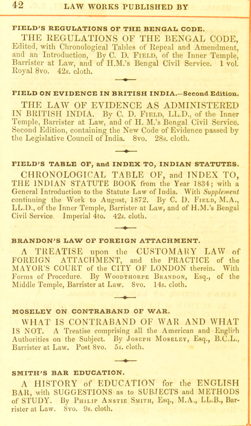 FIELD'S REGULATIONS OF THE BENGAL CODE. THE REGULATIONS OF THE BENGAL CODE, Edited, with Cln-onological Tables of Repeal and Amendment, and an Introduction, By C. D. Field, of the Inner Temple, Barrister at Law, and of II.M.’s Bengal Civil Service. 1 vol. Royal 8vo. 42s. cloth. FIELD ON EVIDENCE IN BRITISH INDIA.-Second Edition. THE LAW OF EVIDENCE AS ADMINISTERED IN BRITISH INDIA. By C. D. Field, LL.D., of the Inner Temple, Barrister at Law, and of II. M.’s Bengal Civil Service. Second Edition, containing the New Code of Evidence passed by the Legislative Council of India. 8vo. 28s. cloth. FIELD'S TABLE OF, and INDEX TO, INDIAN STATUTES. CHRONOLOGICAL TABLE OF, and INDEX TO, THE INDIAN STATUTE BOOK from the Year 1834; with a General Introduction to the Statute Law of India. With Supplement continuing the Work to August, 1872. By C. D. Field, M.A., LL.I)., of the Inner Temple, Barrister at Law, and of H.M.’s Bengal Civil Service. Imperial 4to. 42s. cloth. —♦— BRANDON'S LAW OF FOREIGN ATTACHMENT. A TREATISE upon the CUSTOMARY LAW of FOREIGN ATTACHMENT, and the PRACTICE of the MAYOR'S COURT of the CITY OF LONDON therein. With Forms of Procedure. By Woodthorpe Brandon, Esq., of the Middle Temple, Barrister at Law. 8vo. 14s. cloth. —♦— MOSELEY ON CONTRABAND OF WAR. WHAT IS CONTRABAND OF WAR AND WHAT IS NOT. A Treatise comprising all the American and Englirh Authorities on the Subject. By Joseph Moseley, Esq., B.C.L., Barrister at Law. Post 8vo. bs. cloth. —♦— SMITH'S BAR EDUCATION. A HISTORY of EDUCATION for the ENGLISH BAR, with SUGGESTIONS as to SUBJECTS and METHODS of STUDY. By Philip Anstie Smith, Esq., M.A., LL.B., Bar- rister at Law. 8vo. 9s. cloth.