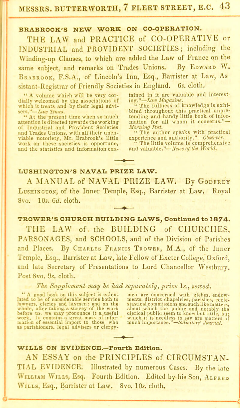 BRABROOK’S NEW WORK ON CO-OPERATION. THE LAW and PRACTICE of CO-OPERATIVE or INDUSTRIAL and PROVIDENT SOCIETIES; including the Winding-up Clauses, to which are added the Law of France on the same subject, and remarks on Trades Unions. By Edward W. Brabrook, F.S.A., of Lincoln’s Inn, Esq., Barrister a,t Law, As sistant-Registrar of Friendly Societies in England. 6s. cloth. “ A volume which will he very cor- dially welcomed by the associations cf which it treats and by their legal advi- sers.”—Law Times. “ At the present time when so much attention is directed towards the working of Industrial and Provident Societies and Trades Unions, with all their unen- viable notoriety, Mr. Brabrook’s little work on these societies is opportune, and the statistics and information con- tained in it are valuable and interest- ing.”—Law Magazine.  The fullness of knowledge is exhi- bited throughout this practical unpre- tending and handy little book of infor- mation for all whom it concerns.”— Morning Post. “ The author speaks with practical experience and authority.”—Observer. “ The little volume is comprehensive and valuable.”—News of the World. —* LUSHINGTON'S NAVAL PRIZE LAW. A MANUAL of NAVAL PRIZE LAW. By Godfrey Lushingto.v, of the Inner Temple, Esq., Barrister at Law. Royal 8VO. 10s. 6d, cloth. TROWER'S CHURCH BUILDING LAWS, Continued to 1874. THE LAW of the BUILDING of CHURCHES, PARSONAGES, and SCHOOLS, and of the Division of Parishes and Places. By Charles Francis Trower, M.A., of the Inner Temple, Esq., Barrister at Law, late Fellow of E.xeter College, Oxford, and late Secretary of Presentations to Lord Chancellor Westbury. Post 8vo. 9s. cloth. The Supplement may he had separately, price Is., semed. “ A good book on this subject is calcu- lated to be of considerable service both to lawyers, clerics and laymen ; and on the whole, after taking a survey of the work before us. we may pronounce it a useful work. It contains a great mass of infor- mation of essential import to those who as parishioners, legal advisers or clergy- men are concerned with glebes, endow- ments. district chapelries, parishes, eccle- siastical commissions and such like matters, about which the public and notably the clerical public seem to know but little, but which it is needless to say are matters of much importance.”—Holicitors’ Journal. WILLS ON EVIDENCE.—Fourth Edition. AN ESSAY on the PRINCIPLES of CIRCUMSTAN- TIAL EVIDENCE. Illustrated by numerous Cases. By the late William Wills, Esq. Fourth Edition. Edited by his Son, Alfred Wills, Esq., Barrister at Law, 8vo. 10s. cloth.