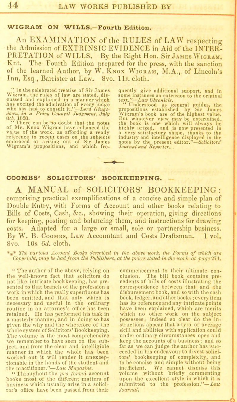 14 WIGRAM ON WILLS.—Fourth Edition. An EXAMINATION of the RULES of LAW respecting the .Admission of EXTRINSIC EVIDENCE in Aid of the INTER- PRETATION of WILLS. By the Right Hon. Sir James Wigram, Knt. The Foiirtli Edition prepared for the press, with the sanction of the learned Author, by W. Knox Wigram, M.A., of Lincoln’s Inn, Esq , Barrister at Law. 8vo. 11s. cloth. “ tn the celebrated treatise of Sir James Wigram, the rules of law are stated, dis- cussed and explained in a manner which has excited the admiration of every iudge who has had to consult it.”—Lord Kir^s- dovm, in a Privy Council Judgment, July mil, 1858. “ There can be no doubt that the notes of Mr. Knox Wigram have enhanced the value of the work, as affording a ready reference to recent cases on the subjects embraced or arising out of Sir James Wigram’s propositions, and which fre- quently give additional support, and in some instances an extension to the original text,”—Law Chronicle, “ l-'nderstood as general guides, the propositions established by Sir James Wigram’s book are of the highest value. But whatever view may be entertained, the book is one which will always be highly prized, and is now presented in a very satisfactory shape, thanks to the industry and intelligence displayed in the notes by the present editor.”—6o/icirorj’ Journal and Reporter, COOMBS’ SOLICITORS’ BOOKKEEPING. of SOLICITORS’ BOOKKEEPING: exemplifications of a concise and simple plan of Forms of Account and other books relating to , &c., showing their operation, giving directions and balancing them, and instructions for drawing a large or small, sole or partnership business. Law Accountant and Costs Draftsman. 1 vol. A MANUAL comprising practical Double Entry, with Bills of Costs, Cash for keeping, posting costs. Adapted for By W. B. Coombs, 8VO. lOs. Old. cloth. *** The various Account Books described in the above work, the Forms of which are Copyright, may be had from the Publishers, at the prices stated in the work at page 274. “ The author of the above, relying on the well-known fact that solicitors do not like intricate bookkeeping, has pre- sented to that branch of the profession a work in which the really superfluous has been omitted, and that only which is necessary and useful in the ordinary routine in an attorney’s office has been retained. He has performed his task in a masterly manner, and in doing so has given the why and the w’herefore of the whole system of Solicitors’ Bookkeeping. The volume is the most comprehensive we remember to have seen on the sub- ject, and from the clear and intelligible manner in which the whole has been worked out it will render it unexcep- tionable in the hands of the student and the practitioner.”—Law Magazine, “ Throughout the pro fornid account books most of the different matters of business which usually arise in a solici- tor’s office have been passed from their commencement to their ultimate con- clusion. The bill book contains pre- cedents of bills of costs illustrating the correspondence between that and the disbursement book, and so with the cash book, ledger, and other books; every item has its reference and any intricate point.s have been explained, which are merits which no other work on the subject possesses; indeed so clear do the in- structions appear that a tyro of average skill and abilities with application could under ordinary circumstances open and keep the accounts of a business; and so far as we can judge the author has suc- ceeded in his endeavour to divest solici- tors’ bookkeeping of complexity, and to be concise and simple without being inefficient. We cannot dismiss this volume without briefly commenting upon the excellent style in which it is submitted to the profession.”—iaic Journal.