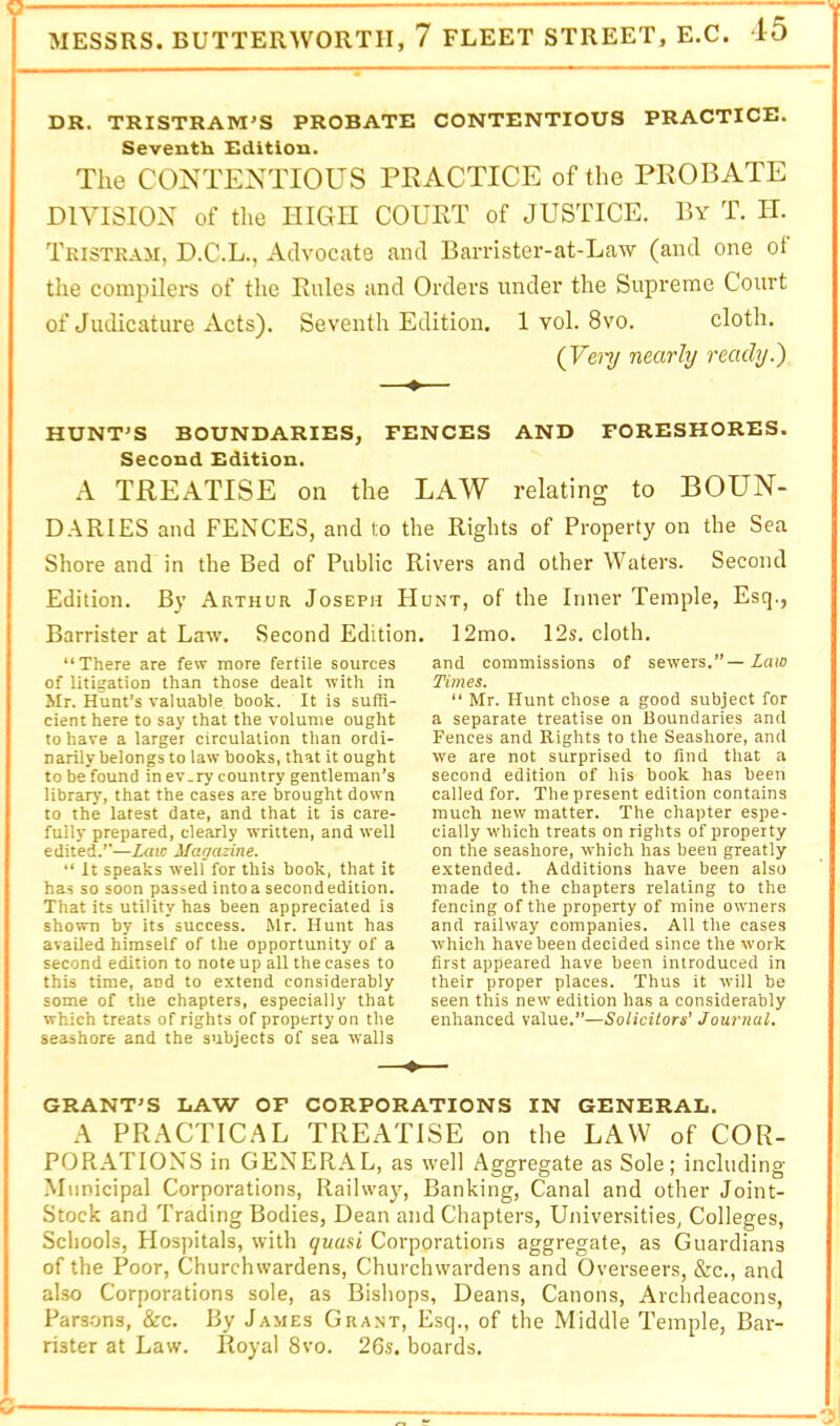 MESSRS. BUTTERWORTII, 7 FLEET STREET, E.C. 45 DR. TRISTRAM'S PROBATE CONTENTIOUS PRACTICE. Seventh Edition. The CONTENTIOUS PRACTICE of the PROBATE DIVISION of the HIGH COURT of JUSTICE. By T. II. Tkistkam, D.C.L., Advocate and Barrister-at-Law (and one ot the compilers of the Rules and Orders under the Supreme Court of Judicature Acts). Seventh Edition. 1 vol. 8vo. cloth. (Ve'i'y nearly ready.') —•— HUNT'S BOUNDARIES, PENCES AND FORESHORES. Second Edition. A TREATISE on the LAW relating to BOUN- DARIES and FENCES, and to the Rights of Property on the Sea Shore and in the Bed of Public Rivers and other Waters. Second Edition. By Arthur Joseph Hunt, of the Inner Temple, Esq., Barrister at Law. Second Edition. “There are few more fertile sources of litigation than those dealt with in Mr. Hunt’s valuable book. It is sufR- cienthere to say that the volume ought to have a larger circulation than ordi- narily belongs to law books, that it ought to be found in ev.ry country gentleman’s library, that the cases are brought down to the latest date, and that it is care- fully prepared, clearly written, and well edited.’’—Law Magazine. “ It speaks well for this book, that it has so soon passed intoa secondedition. That its utility has been appreciated is shown by its success. Mr. Hunt has availed himself of the opportunity of a second edition to note up all the cases to this time, and to extend considerably some of the chapters, especially that which treats of rights of property on the seashore and the subjects of sea walls 12mo. 12s. cloth. and commissions of sewers.”—Law Times. “ Mr. Hunt chose a good subject for a separate treatise on Boundaries and Fences and Rights to the Seashore, and we are not surprised to find that a second edition of his book has been called for. The present edition contains much new matter. The chapter espe- cially which treats on rights of property on the seashore, which has been greatly extended. Additions have been also made to the chapters relating to the fencing of the property of mine owners and railway companies. All the cases which have been decided since the work first appeared have been introduced in their proper places. Thus it will be seen this new edition has a considerably enhanced value.”—Solicitors' Journal. GRANT'S DAW OF CORPORATIONS IN GENERAL. A PRACTICAL TREATISE on the LAW of COR- PORATIONS in GENERAL, as well Aggregate as Sole; including Municipal Corporations, Railway, Banking, Canal and other Joint- Stock and Trading Bodies, Dean and Chapters, Universities, Colleges, Schools, Hospitals, with quasi Corporations aggregate, as Guardians of the Poor, Churchwardens, Churchwardens and Overseers, &c., and also Corporations sole, as Bishops, Deans, Canons, Archdeacons, Parsons, &c. By James Grant, Esq., of the Middle Temple, Bar- rister at Law. Royal 8vo. 26s. boards.