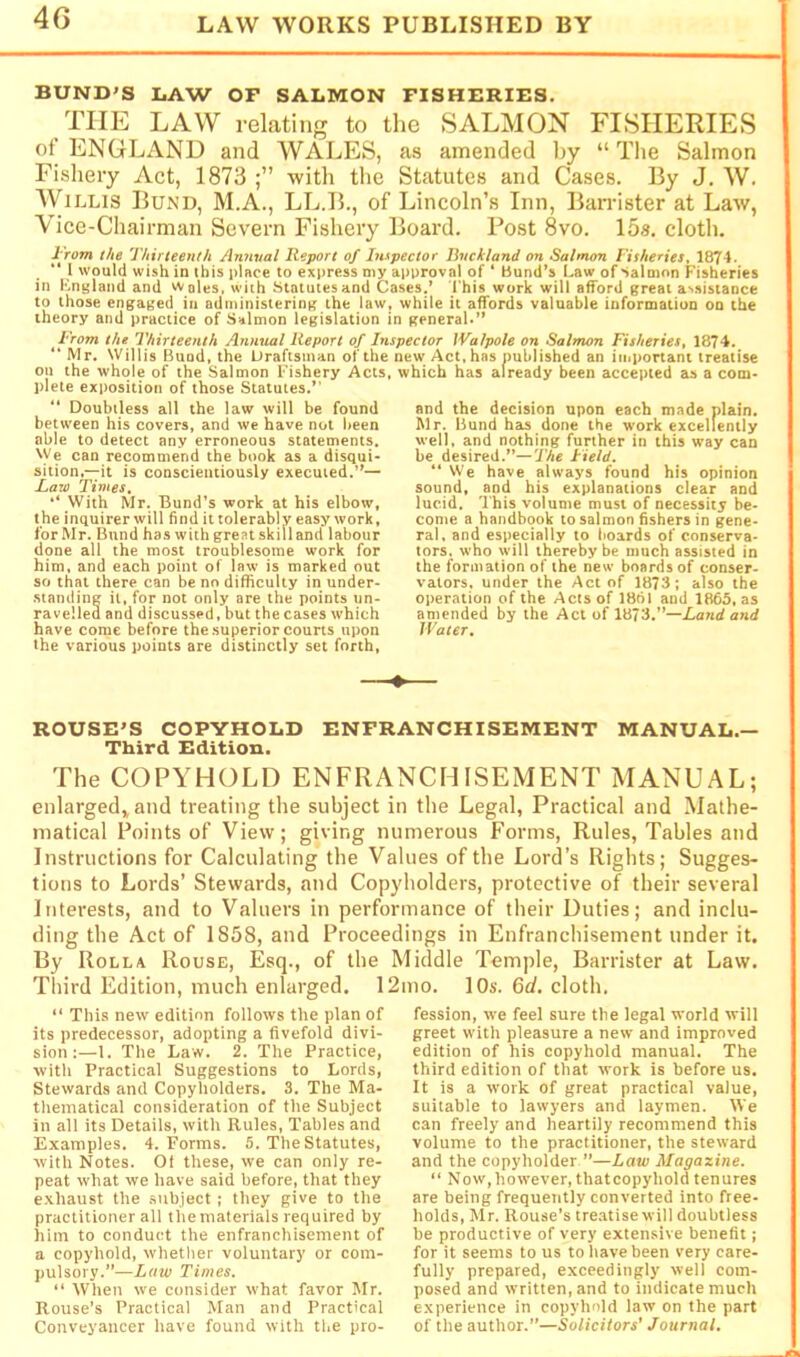 BUND'S LAW OF SALMON FISHERIES. THE LAW rekting to the SALMON FISHERIES of ENGLAND and WALES, as amended l)y “The Salmon Fishery Act, 1873 •with the Statutes and Cases. By J. W. Willis Bund, M.A., LL.B., of Lincoln’s Inn, Ban-ister at La'w, Vice-Chairman Severn Fishery Board. Post 8vo. 15a. cloth. I 'rom the Thirteenth Annval Report of Inrpector Bncktand on Salmon Fisheries, 1874. “ 1 would wish in ibis place to express niy approval of ‘ Bund’s Law of Salmon Fisheries in Kniiland and Wales, with Statutes and Cases.’ I'his work will afford great assistance to those engaged in administering the law, while it affords valuable information on the theory and practice of Salmon legislation in general.” i'rom the Thirteenth Annual Report of Inspector Walpole on Salmon Fisheries, 1874. “ Mr. Willis Bund, the Draftsman of the new Act, has published an important treatise oil the whole of the Salmon Fishery Acts, which has already been accepted as a com- plete exposition of those Statutes.” “ Doubtless all the law will be found between his covers, and we have not been able to detect any erroneous statements. 'Ve can recommend the book as a disqui- sition.—it is conscientiously executed.”— Rato Times, With Mr. Bund’s work at his elbow, the inquirer will find it tolerably easy work, for Mr. Bund has with great skill and labour done all the most troublesome work for him, and each point of law is marked out so that there can be no difficulty in under- .staniling it, for not only are the points un- ravelleu and discussed, but the cases which have come before the superior courts upon the various points are distinctly set forth. and the decision upon each made plain, Mr. Bund has done the work excellently well, and nothing further in this way can be desired.”—7'Ae Field. “ We have always found his opinion sound, and his explanations clear and lucid. This volume must of necessity be- come a handbook to salmon fishers in gene- ral, and especially to boards of conserva- tors. who will thereby be much assisted in the formation of the new boards of conser- vators, under the Act of 1873; also the o|)eration of the Acts of 18ol and IMS, as amended by the Act of 1873.”—Land and Water, ROUSE'S COPYHOLD ENFRANCHISEMENT MANUAL.— Third Edition. The COPYHOLD ENFRANCHISEMENT MANUAL; enlarged,, ami treating the subject in the Legal, Practical and Mathe- matical Points of View; giving numerous Forms, Rules, Tables and Instructions for Calculating the Values of the Lord’s Rights; Sugges- tions to Lords’ Stewards, and Copyholders, protective of their several Interests, and to Valuers in performance of their Duties; and inclu- ding the Act of 1858, and Proceedings in Enfranchisement under it. By Rolla Rouse, Esq., of the Middle Temple, Barrister at Law. Third Edition, much enlarged. 12mo. lOs. 6d, cloth. “ This new editinn follows the plan of its predecessor, adopting a fivefold divi- sion :—1. The Law. 2. The Practice, with Practical Suggestions to Lords, Stewards and Copyholders. 3. The Ma- thematical consideration of the Subject in all its Details, with Rules, Tables and Examples. 4. Forms. 5. The Statutes, with Notes. Of these, we can only re- peat what we have said before, that they exhaust the subject ; they give to the practitioner all the materials required by him to conduct the enfranchisement of a copyhold, whether voluntary or com- pulsory.”—Law Times, “ When w'e consider what favor Mr. Rouse’s Practical Man and Practical Conveyancer have found with the pro- fession, we feel sure the legal world will greet w'ith pleasure a new and improved edition of his copyhold manual. The third edition of that work is before us. It is a work of great practical value, suitable to lawyers and laymen. We can freely and heartily recommend this volume to the practitioner, the steward and the copyholder ”—Law Magazine. “ Now,however, thatcopyhold tenures are being frequently converted into free- holds, Mr. Rouse’s treatise will doubtless be productive of very extensive benefit; for it seems to us to have been very care- fully prepared, exceedingly well com- posed and written, and to indicate much experience in copyhold law on the part of the author.”—Solicitors’ Journal.