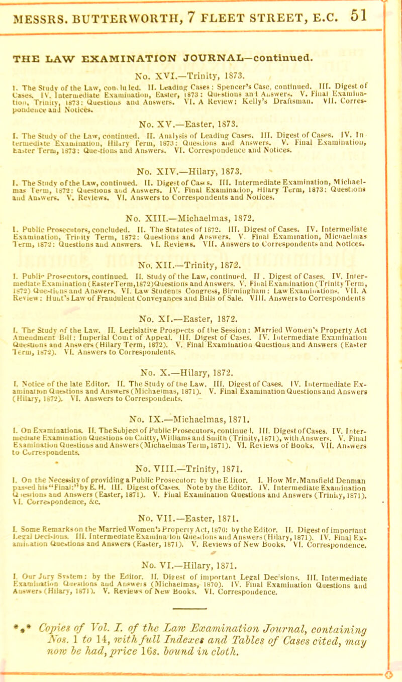 THE LAW EXAMINATION JOURNAL—continued. No. XVI.—Trinity, 1873. I. The Siudv of the Liw, con, hi led. II. Letdlng Cases: Spencer’s Case, continued. III. Digest of Cases. IV. interuieiliate Exaiuiiiatioii, Easter, 1873 : Uuestions an 1 Auswers. V. Kiiial Examina- tion, Trinity, 1873: Uuestions and Answers. VI. A Review: Kelly’s Draftsman. VII. Corres- poutieitct^ &Qj Notice No. XV.—Easter, 1S73. I. The Study of the Latr, continued. II. Ana.l>sis of Leadiuj^ Cases. HI. Digest of Cases. IV. In tertuedUte E-xaiiiination, HiUry Term, lS7ci: Qiiesiions and Answers. V. Hnal £.*(aiuiiiatioiiy hauler Term, 1S73: Que'tions and An&wers. VI. Corre»pondence and Notices. No. XIV.—Hilary, 1873. I. The Study of the Law, continued. II. Djxe^t of Cas* s. III. Intermediate Examination, Michael- mas Ie*'ui, Uuestious and Answers. IV. Final Exaiiiination, Hilary Term, 1673: Questions and .Va>wers» V. Reviews. VI. Answers to Correspondents and Notices. No. XIII.—Michaelmas, 1872. 1. Public Prosecutors, concluded. II. The Statutes of 1872. HI. Digest of Cases. IV. Intermediate ExamiDalion, Trinity Term, 1872: Questions and Answers. V. Final Examination, Micnaelmas Term, 1872: Questiuns and Answers. \I. Reviews. VII, Answers to Correspondents and Notices. No. XII.—Trinity, 1872. I. Puhli»* Prosecutors, continued. II. Study of the Law, coniinuHl II . Dig’est of Cases. IV. Inter- mediate ExaniinaiioR(EasterTerm,1672)Quesiions and Answers. V. Huai Examination (Trinity Term, 1872) Que>tion> and Answers. VI. Law Students Cong:re!iS, Birminphnm : Law Examinations, VILA Review: Hunt's Law of Fraudulent Conveyances and Bills of Sale. Vlii. Answers to Correspondents No. XI,—Easter, 1872. I. The Study of the Law. II. Legislative Prospects of the Session : Married VVomen'R Property Act Amendment Bill: Imperial Comt of Appeal. HI. Digest of Cases. IV. Intermediate Examination Questions and Answers (Hilary Term, 1872). V. Final Examinaiioa Questions and Answers (Easter 'Itrm, ls72). VI. Answers to Correspondents. No. X.—Hilary, 1872. L Notice of the late Editor. II. The Study of the Law. HI. Digest of Cases. IV. IntermediateEx- aminaimn Questions and Answers (IMichaeimas, 1871). V. Final ExaminationQuesiionsand Answers (Hilary, 1672). VI. Answers to Correspondents. No. IX.—Michaelmas, 1871. I. On Examinations. II. TheSubject of Public Prosecutors, continue 1. HI. Digest of Cases. IV. Inter- luedtaie Examination Questions on Cuitty, VMUiams and Smith (Trinity, 1671), with Answer*^. V. Final Examination Questions and .Answers (Michaelmas Term, 1871). VI. Reviews of Books. VII. Answers to Cvrresi>oLdeuts. No. VIII.—Trinity, 1871. I. On the Necessiiy of providing a Public Prosecutor: bytheEliior. I. How Mr.Mansfield Denman pas-^J hu“Final:’*by ^ H. 111. Digest ofCa>es. Note by the Editor. iV. Intermediate Examination U it^ioo» aud Answers (Easter, 1871). V. Huai Examinauon Questions and Answers (Triniiy, 1671). M. Correspondence, &C. No. VII.—Easter, 1871. I. Some Remarkson the MarriedWomen’sPropeny Act, 1870: bylheEditor. II. Digest of important l.e?ai Uecidous. 111. IntermeoiateExaiuina Ion QueMionsaiidAnswers(Hiiary, 1671). [V. Final Ex- amiLation Que»Uoii9 and Answers (Easter, 1871). V. Reviews of New Books. VI. Correspondence. No. VI.—Hilary, 1371. I. Our Jury Svhtem: by the Editor. II. Digest of important Legal Decisions. III. Inteimediate Exaniiiiatiun QueiHons and Aii»we»s (Michaelmas, 1870). IV. Final Examiuaiion Questions and Answers (Hilary, 1670. V. Reviews of New Books. VI. Correspondence. Copies of Yol. I. of the Lam Examination Journal, containing Nos. \ to \\, mithfull Indexes and Tables of Cases cited, may non be had, price 1G«. bound in cloth.