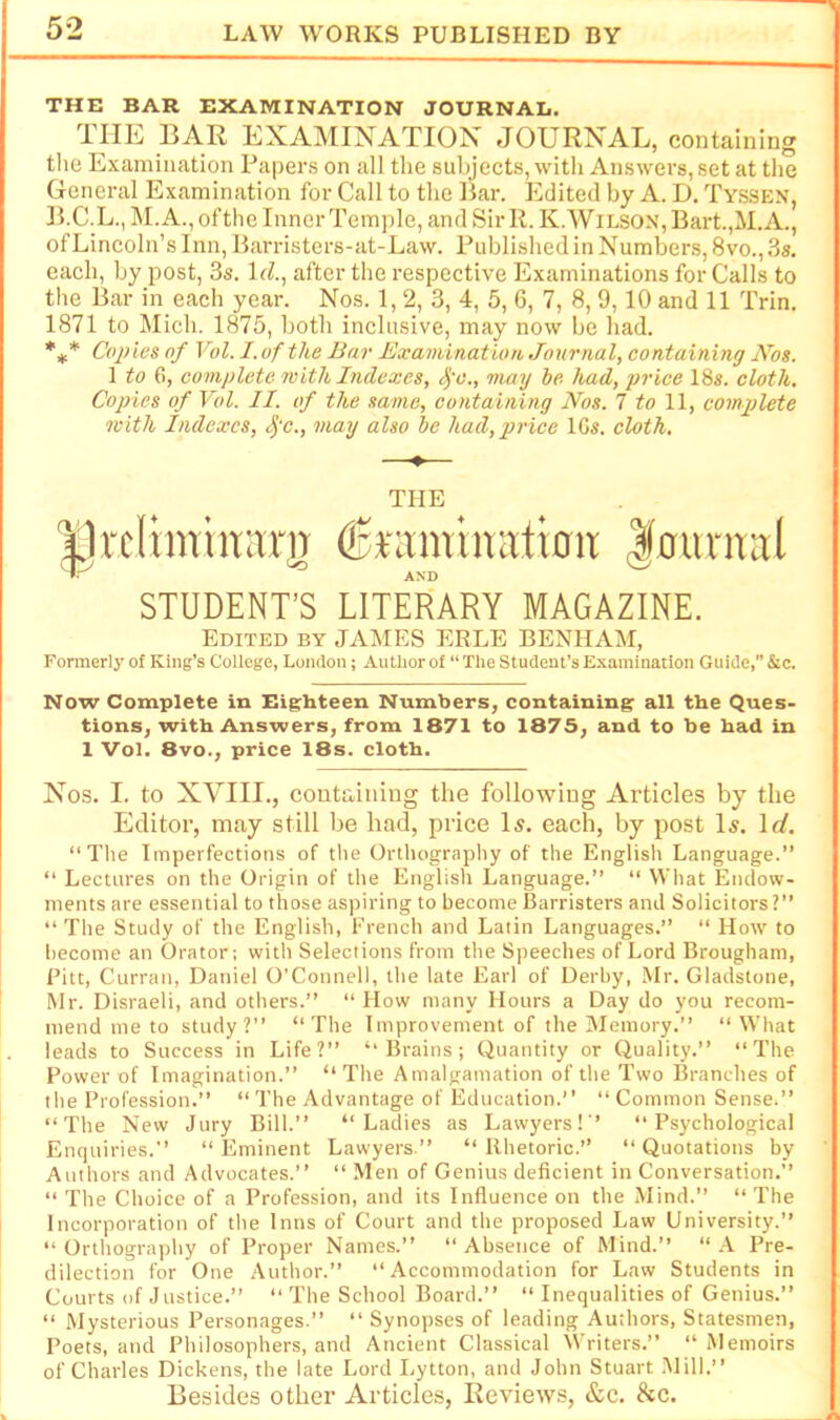 THE BAR EXAMINATION JOURNAL. THE BAR EXAMINATION JOURNAL, containing tlie Examination Papers on all the subjects, with Answers, set at the General Examination for Call to the Bar. Edited by A. D. Tyssen, B.C.L.,]\I.A.,ofthc Inner Temple, and Sir 11. K. Wilson, Bart.,M.A., of Lincoln’s Inn, Barristers-at-Law. Published in Numbers, 8vo., 3s. each, by post, 3s, 1J., after the respective Examinations for Calls to the Bar in each year. Nos. 1, 2, 3, 4, 5, 6, 7, 8, 9,10 and 11 Trin. 1871 to Mich. 1875, both inclusive, may now be had. *** Copies of Vol. I. of the Bar Exaviination Journal, containing Nos. 1 to 6, complete with Indexes, Sfc., may be had, jn'ice 18s. cloth. Copies of Vol. II. of the same, containing Nos. 7 to 11, complete with Indexes, Sfc., may also be had, price IGs. cloth, —♦— THE Brcliminarji ^ramimvtimt |ountal STUDENT'S LITERARY MAGAZINE. Edited by JAMES ERLE BENHAM, Formerly of King’s College, London; Author of “ The Student’s Examination Guide, &c. Now Complete in Eighteen Numbers, containing all the Ques- tions, with Answers, from 1871 to 1875, and to be had in 1 Vol. 8vo., price 18s. cloth. Nos. I. to XVIII., containing the following Ai’ticles by the Editor, may still be had, price Is. each, by post Is. \d. “The Imperfections of the Orthography of the English Language.” “ Lectures on the Origin of the English Language.” “ What Endow- ments are essential to those aspiring to become Barristers and Solicitors?” “The Study of the English, French and Latin Languages.” “ How to become an Orator; with Selections from the Speeches of Lord Brougham, Pitt, Curran, Daniel O’Connell, the late Earl of Derby, Mr. Gladstone, Mr. Disraeli, and others.” “How many Hours a Day do you recom- mend me to study?” “The Improvement of the Memory.” “What leads to Success in Life?” “Brains; Quantity or Quality.” “The Power of Imagination.” “ The Amalgamation of the Two Branches of the Profession.” “ The Advantage of Education.’ ’ “ Common Sense;” “The New Jury Bill.” “Ladies as Lawyers!” “Psychological Enquiries.” “Eminent Lawyers.” “Rhetoric.” “Quotations by Authors and Advocates.” “ Men of Genius deficient in Conversation.” “ The Choice of a Profession, and its Influence on the Mind.” “ The Incorporation of the Inns of Court and the proposed Law University.” “Orthography of Proper Names.” “Absence of Mind.” “A Pre- dilection for One Author.” “Accommodation for Law Students in Courts of Justice.” “ The School Board.” “ Inequalities of Genius.” “ Mysterious Personages.” “ Synopses of leading Authors, Statesmen, Poets, and Philosophers, and Ancient Classical Writers.” “Memoirs of Charles Dickens, the late Lord Lytton, and John Stuart Mill.” Besides other Articles, Reviews, &c. he.