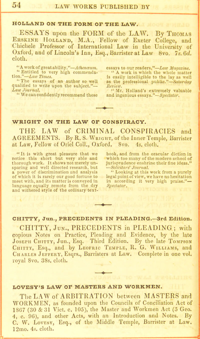 HOIiIiAND ON THE FORM OF THE LAW. ESSAYS upon the FORM of the LAW. By Thomas Erskine Holland, M.A., Fellow of Exeter College, and Chichele Professor of International Law in the University of Oxford, and of Lincoln’s Inn, Esq., Barrister at Law 8vo. la.Qd. cloth. “A work of great ability.—Athenceum. “ Entitled to very high commenda- tion.”—Late Times. “ The essays of an author so well qualified to write upon the subject.”— Law Journal. “ We can confidently recommend these essays to our readers.”—Mar/azine.  A work in which the whole matter is easily intelligible to the lay as well as the professional public.”—Saturday Review. “ Mr. Holland’s extremely valuable and ingenious essays.”—Spectator. WRIGHT ON THE LAW OF CONSPIRACY. THE LAW of CRIMINAL CONSPIRACIES and AGREEMENTS. By R. S. Wright, of the Inner Temple, Barrister at Law, Fellow of Oriel Coll., Oxford. 8vo. 4s. cloth. “It is with great pleasure that we notice this short but very able and thorough work. It shows not merely un- sparing and well directed research, but a power of discrimination and analysis of which it is rarely our good fortune to meet with, and its matter is conveyed in language equally remote from the dry and withered style of the ordinary text- book, and from the oracular diction in which too many of the modern school of jurisprudence enshrine their fine ideas.” —Solicitors’ Journal. “ Looking at this work from a purely legal point of view, we have no hesitation in according it very high praise.”— Spectator. —♦— CHITTY, Jun., PRECEDENTS IN PLEADING.—3rd Edition. CHITTY, JuN., PRECEDENTS in PLEADING; with copious Notes on Practice, Pleading and Evidence, by the late Joseph Chitty, Jun., Esq. Third Edition. By the late Tompson Chitty, Esq., and by Leofric Temple, R. G. Williams, and Charles Jeffery, Esqrs., Barristers at Law. Complete in one vol. royal 8vo. 38s. cloth. —♦— LOVESY'S LAW OF MASTERS AND WORKMEN. The LAW of ARBITRATION between MASTERS and WORKMEN, as founded upon the Councils of Conciliation Act of 1867 (30 &31 Viet. c. 105), the Master and Workmen Act (5 Geo. 4, c. 96), and other Acts, with an Introduction and Notes. By C. VV. Lovesy, Esq., of the Middle Temple, Barrister at Law. 12mo. 4.?. cloth.