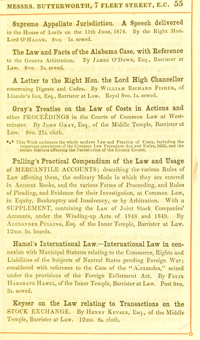 Supreme Appellate Jurisdiction. A Speech delivered in the House of Lords on the lltli June, IS?'!. By the Right Hon. Lord O’Hagan. Svo. Is. sewed. The Law and Facts of the Alabama Case, with Reference to the Geneva Arbitration. By James O’Dowd, Esq., Barrister at Law. Svo. 2s. sewed. A Letter to the Right Hon. the Lord High Chancellor concerning Digests and Codes. By Wilh.am Richard Fisher, of Lincoln’s Inn, Esq., Barrister at Law. Royal Svo. Is. sewed. Gray’s Treatise on the Law of Costs in Actions and other PROCEEDINGS in the Courts of Common Law at West- minster. By John Gray, Esq., of the Middle Temple, Barrister at Law. Svo. 21s. cloth. This Work embraces the whole modern T.aw and Practice of Costs, including the important provisions of the Common Law Procedure Act and Rules, 18D2, and the recent Statutes affecting the Jurisdiction of the County Courts. Pulling’s Practical Compendium of the Law and Usage of MERCANTILE ACCOUNTS; describing the various Rules of Law affecting them, the ordinary Mode in which they are entered in Account Books, and the various Forms of Proceeding, and Rules of Pleading, and Evidence for their Investigation, at Common Law, in Equity, Bankruptcy and Insolvency, or by Arbitration. With a SUPPLEMENT, containing the Law of Joint Stock Companies’ Accounts, under the Winding-up Acts of 1848 and 1849. By Alexander Pulling, Esq. of the Inner Temple, Barrister at Law. 12mo. 9s. boards, Hamel’s International Law.—International Law in con- nexion with Municipal Statutes relating to the Commerce, Rights and Liabilities of the Subjects of Neutral States pending Foreign War; considered with reference to the Case of the “ Alexandra,” seized under the provisions of the Foreign Enlistment Act. By Felix Hargrave Hamel, of the Inner Temple, Barrister at Law. Post Svo. 3s. sewed. Keyser on the Law relating to Transactions on the STOCK EXCHANGE. By Henry Keyser, Esq., of the Middle Temple, Barrister at Law, 12mo. 8». cloth. 6