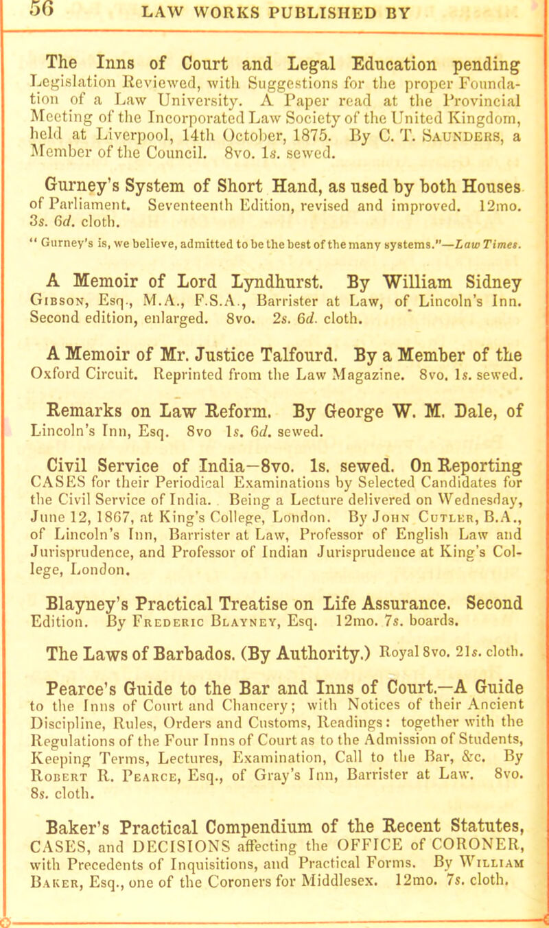 The Inns of Court and Legal Education pending Legislation Reviewed, with Suggestions for the proper Founda- tion of a Law University. A Paper read at the Provincial Meeting of the Incoi-porated Law Society of the United Kingdom, held at Liverpool, 14th October, 1875. By C. T. Saunders, a IMember of the Council. 8vo. Is. sewed. Gurney’s System of Short Hand, as used by both Houses of Parliament. Seventeenth Edition, revised and improved. 12mo. 3s. 6d. cloth. “ Gurney’s is, we believe, admitted to be the best of the many systems.”—Law Timet. A Memoir of Lord Lyndhurst. By William Sidney Gibson, Esq., M.A., F.S.A., Barrister at Law, of Lincoln’s Inn. Second edition, enlarged. 8vo. 2s. 6d. cloth. A Memoir of Mr. Justice Talfourd. By a Member of the Oxford Circuit. Reprinted from the Law Magazine. 8vo. Is. sewed. Remarks on Law Reform. By George W. M. Dale, of Lincoln’s Inn, Esq. 8vo Is. 6d. sewed. Civil Service of India—8vo. Is. sewed. On Reporting CASES for their Periodical Examinations by Selected Candidates for the Civil Service of India. Being a Lecture delivered on Wednesday, June 12, 1867, at King’s College, London. By John Cutler, B.A., of Lincoln’s Inn, Barrister at Law, Professor of English Law and Jurisprudence, and Professor of Indian Jurisprudence at King’s Col- lege, London. Blayney’s Practical Treatise on Life Assurance. Second Edition. By Frederic Blayney, Esq. 12mo. 7s. boards. The Laws of Barbados. (By Authority.) Royal 8vo. 2is. doth. Pearce’s Guide to the Bar and Inns of Court.—A Guide to the Inns of Court and Chancery; with Notices of their Ancient Discipline, Rules, Orders and Customs, Readings: together with the Regulations of the Four Inns of Court as to the Admission of Students, Keeping Terms, Lectures, Examination, Call to the Bar, &c. By Robert R. Pearce, Esq., of Gray’s Inn, Bandster at Law. 8vo. 8s. cloth. Baker’s Practical Compendium of the Recent Statutes, CASES, and DECISIONS affecting the OFFICE of CORONER, with Precedents of Inquisitions, and Practical Forms. By William Baker, Esq., one of the Coroners for Middlesex. 12mo. 7s. cloth. 6