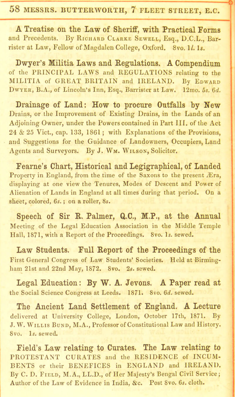 A Treatise on the Law of Sheriff, with Practical Forms and Precedents. By RiciiAnn Clarke Sewell, Esq., U.C.L., Bar- rister at Law, Fellow of Magdalen College, Oxford. 8vo. 1/. Is. Dwyer’s Militia Laws and Eegulations. A Compendium of the PRINCIPAL LAWS and REGULATIONS relating to the MILITIA of GREAT BRITAIN and IRELAND. By Edward Dwyer, B.A., of Lincoln’s Inn, Esq., Barrister at Law. 12mo. 5s. 6d. Drainage of Land: How to procure Outfalls hy New Drains, or the Improvement of Existing Drains, in the Lands of an Adjoining Owner, under the Powers contained in Part III. of the Act 24 & 25 Viet., cap. 133, 1861; with Explanations of the Provisions, and Suggestions for the Guidance of Landowners, Occupiers, Land Agents and Surveyors. By J. Wm. Wilson, Solicitor. Fearne’s Chart, Historical and Legigraphical, of Landed Property in England, from the time of the Saxons to the present JEra, displaying at one view the Tenures, Modes of Descent and Power of Alienation of Lands in England at all times during that period. On a sheet, colored, 6«.; on a roller, 8s. Speech of Sir R. Palmer, Q,.C., M.P., at the Annual Meeting of the Legal Education Association in the Middle Temple Hall, 1871, with a Report of the Proceedings. 8vo. Is. sewed. Law Students. Full Report of the Proceedings of the First General Congress of Law Students’ Societies. Held at Birming- ham 21st and 22nd May, 1872. 8vo. 2s. sewed. Legal Education: By W. A. Jevons. A Paper read at the Social Science Congress at Leeds. 1871. 8vo. 6d. sewed. The Ancient Land Settlement of England. A Lecture delivered at University College, London, October 17th, 1871. By J. W. Willis Bund, M.A., Professor of Constitutional Law and History. 8vo. Is. sewed. Field’s Law relating to Curates. The Law relating to PROTESTANT CURATES and the RESIDENCE of INCUM- BENTS or their BENEFICES in ENGLAND and IRELAND. By C. D. Field, M.A., LL.D., of Her Majesty’s Bengal Civil Service; Author of the Law of Evidence in India, &c. Post 8vo. 6s. cloth.