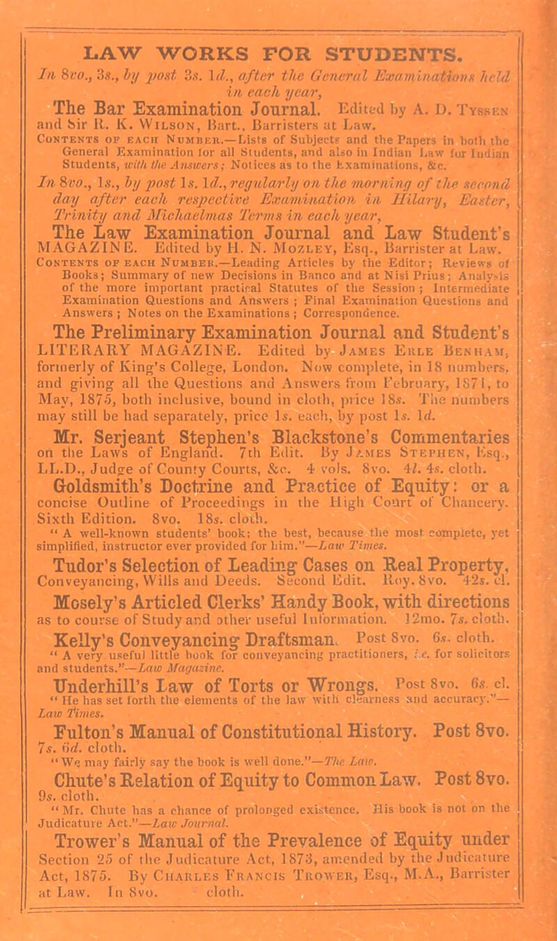 LAW WORKS FOR STUDENTS. In 8l‘o., 3s., by yjost 3s. \d., after the General Examinations held in each year. The Bar Examination Journal. Edited by A. D. Tysken and bir R. K. Wilson, Bart., Barrister.s at Law. Contents op each Number.—Lists of Subjects and the Papers in both the General Examination lor all Students, and also in Indian Law for Indian Students, with the Answers; Notices as to the hxamin.ations, &c. In 8vo., Is., by post Is. Id., reyularly on the 'tnorniny of the second day after each respective Exaviinatlon in Ililary, Easter, Trinity and Miehaelmas Terms in each year. The Law Examination Journal and Law Student’s MAGAZINE. Edited by H. N. Mozley, Esq., Barrister at Law. Contents of each Numbeb.—Leading Articles by the Editor; Reviews of Books; Summary of new Decisions in Banco and at Nisi Prius; Analy>ls of the more important practical Statutes of the Session ; Intermediate Examination Questions and Answers ; Final Examination Questions and Answers ; Notes on the Examinations ; Correspondence. The Preliminary Examination Journal and Student’s LITERARY MAGAZINE. Edited by James Ekle Benham, formerly of King’s College, London. Now comjdete, in 18 numbers, and giving all the Questions and Answers from I'ebriiary, 1S71, to May, 1875, both inclusive, bound in cloth, price 18s. Toe numbers may still be had separately, price Is. each, by post Is. Id. Mr. Serjeant Stephen’s Blackstone’s Commentaries on the Laws of England. 7th Edit. By James Stephen, Esq., LL.D., Judge of County Courts, &c. 4 vols. 8vo. 4L 4s. cloth. Goldsmith’s Doctrine and Practice of Equity: or a concise Outline of Proceedings in the High Court of Chancery. Sixth Edition. 8vo. 18s. cloth. “ A well-known students’ book; the best, because the most complete, yet simplified, instructor ever provided for him.”—haw Times. Tudor’s Selection of Leading Cases on Beal Property, Conveyancing, Wills and Deeds. Second Edit. Roy. 8vo. 42s. cl. Mosely’s Articled Clerks’ Handy Book, with directions as to course of Study and other useful Information. 12mo. 7s. cloth. Kelly’s Conveyancing Draftsman, Post 8vo. 6.?. doth. “ A very useful little book for conveyancing practitioners, i.e. for solicitors and students.”—Law Magazine. Underhill’s Law of Torts or Wrongs. Post 8vo. 6s. d. “ He has set forth tlie elements of the law with clearness and accuracy.”— Laio 'times. Fulton’s Manual of Constitutional History. Post 8vo. 7s. (id. cloth. “We may fairly say the book is well done.”—I'he Law. Chute’s Belation of Equity to Common Law. Post 8vo. 9s. cloth. “ Mr. Chute has a chance of prolonged existence. His book is not on the Judicature Act.”—Law Journal. Trower’s Manual of the Prevalence of Equity under Section 25 of the Judicature /\ct, 1873, amended by the Judicature Act, 1875. By Charles Erancis Trower, Esq., M.A., Barrister at Law. In 8vo. doth. n I I