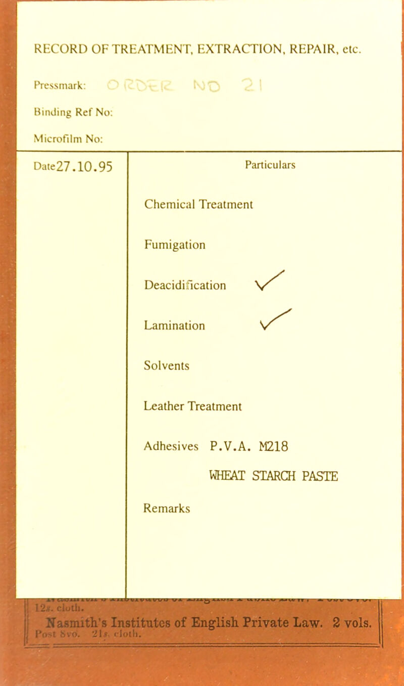 RECORD OF TREATMENT. EXTRACTION, REPAIR, etc. Pressmark: Binding Ref No; Microfilm No: Date27.10.95 Particulars Chemical Treatment Fumigation Deacidification Lamination Solvents Leather Treatment Adhesives P.V.A. M218 WHEAT STARCH PASTE Remarks l2-f. riolli. I Nasmith’s Institutes of English Private Law. 2 vols. jj I’li't Sivo. 'ilf rlolll.