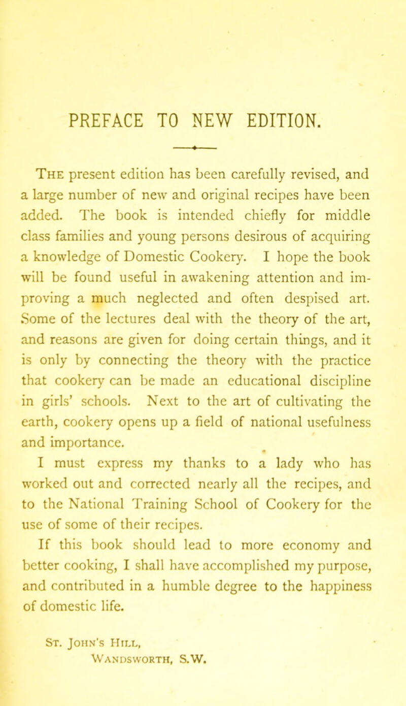 PREFACE TO NEW EDITION. The present edition has been carefully revised, and a large number of new and original recipes have been added. The book is intended chiefly for middle class families and young persons desirous of acquiring a knowledge of Domestic Cookery. I hope the book will be found useful in awakening attention and im- proving a much neglected and often despised art. Some of the lectures deal with the theory of the art, and reasons are given for doing certain things, and it is only by connecting the theory with the practice that cookery can be made an educational discipline in girls’ schools. Next to the art of cultivating the earth, cookery opens up a field of national usefulness and importance. I must express my thanks to a lady who has worked out and corrected nearly all the recipes, and to the National Training School of Cookery for the use of some of their recipes. If this book should lead to more economy and better cooking, I shall have accomplished my purpose, and contributed in a humble degree to the happiness of domestic life. St. John’s Hill, Wandsworth, S.W.