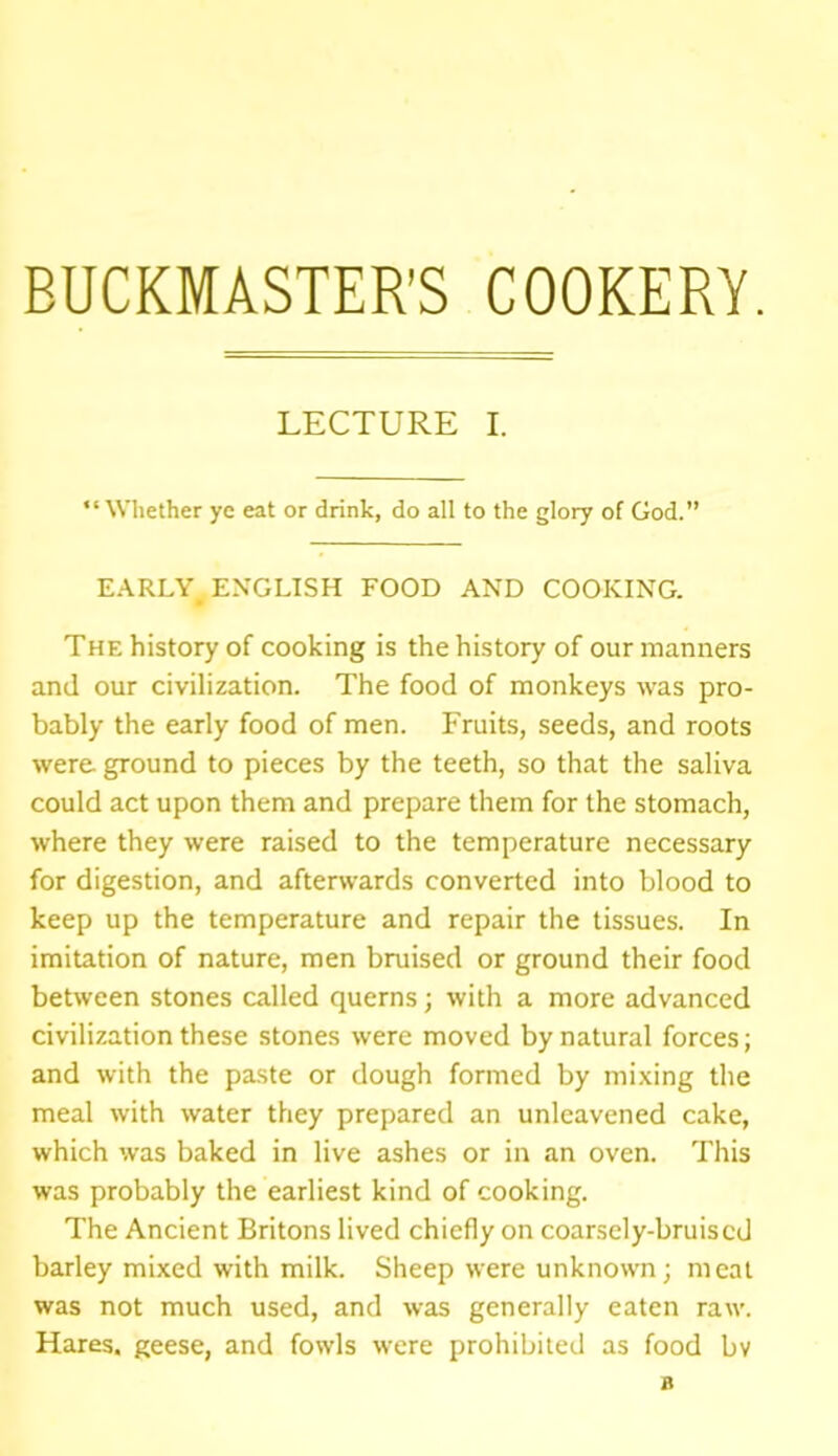 BUCKMASTER’S COOKERY. LECTURE I. “Whether ye eat or drink, do all to the glory of God.” EARLY# ENGLISH FOOD AND COOKING. The history of cooking is the history of our manners and our civilization. The food of monkeys was pro- bably the early food of men. Fruits, seeds, and roots were ground to pieces by the teeth, so that the saliva could act upon them and prepare them for the stomach, where they were raised to the temperature necessary for digestion, and afterwards converted into blood to keep up the temperature and repair the tissues. In imitation of nature, men bruised or ground their food between stones called querns; with a more advanced civilization these stones were moved by natural forces; and with the paste or dough formed by mixing the meal with water they prepared an unleavened cake, which was baked in live ashes or in an oven. This was probably the earliest kind of cooking. The Ancient Britons lived chiefly on coarsely-bruised barley mixed with milk. Sheep were unknown; meat was not much used, and was generally eaten raw. Hares, geese, and fowls were prohibited as food bv a