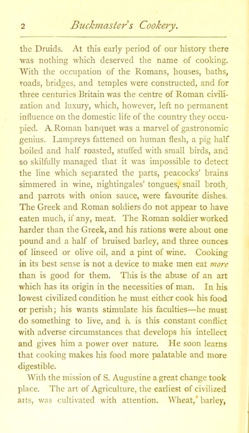 the Druids. At this early period of our history there was nothing which deserved the name of cooking. With the occupation of the Romans, houses, baths, toads, bridges, and temples were constructed, and for three centuries Britain was the centre of Roman civili- zation and luxury, which, however, left no permanent influence on the domestic life of the country they occu- pied. A Roman banquet was a marvel of gastronomic genius. Lampreys fattened on human flesh, a pig half boiled and half roasted, stuffed with small birds, and so skilfully managed that it was impossible to detect the line which separated the parts, peacocks’ brains simmered in wine, nightingales’ tongues, snail broth and parrots with onion sauce, were favourite dishes. The Greek and Roman soldiers do not appear to have eaten much, if any, meat. The Roman soldier worked harder than the Greek, and his rations were about one pound and a half of bruised barley, and three ounces of linseed or olive oil, and a pint of wine. Cooking in its best sense is not a device to make men eat more than is good for them. This is the abuse of an art which has its origin in the necessities of man. In his lowest civilized condition he must either cook his food or perish; his wants stimulate his faculties—he must do something to live, and it is this constant conflict with adverse circumstances that develops his intellect and gives him a power over nature. He soon learns that cooking makes his food more palatable and more digestible. With the mission of S. Augustine a great change took place. The art of Agriculture, the earliest of civilized arts, was cultivated with attention. Wheat,' barley,