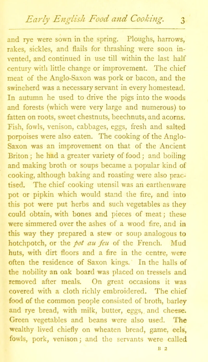 and rye were sown in the spring. Ploughs, harrows, rakes, sickles, and flails for thrashing were soon in- vented, and continued in use till within the last half century with little change or improvement. The chief meat of the Anglo-Saxon was pork or bacon, and the swineherd was a necessary servant in every homestead. In autumn he used to drive the pigs into the woods and forests (which were very large and numerous) to fatten on roots, sweet chestnuts, beechnuts, and acorns. Fish, fowls, venison, cabbages, eggs, fresh and salted porpoises were also eaten. The cooking of the Anglo- Saxon was an improvement on that of the Ancient Briton; he had a greater variety of food; and boiling and making broth or soups became a popular kind of cooking, although baking and roasting were also prac- tised. The chief cooking utensil was an earthenware pot or pipkin which would stand the fire, and into this pot were put herbs and such vegetables as they could obtain, with bones and pieces of meat; these were simmered over the ashes of a wood fire, and in this way they prepared a stew or soup analogous to hotchpotch, or the pot au feu of the French. Mud huts, with dirt floors and a fire in the centre, were often the residence of Saxon kings. In the halls of the nobility an oak board was placed on tressels and removed after meals. On great occasions it was covered with a cloth richly embroidered. The chief food of the common people consisted of broth, barley and rye bread, with milk, butter, eggs, and cheese. Green vegetables and beans were also used. The wealthy lived chiefly on wheaten bread, game, eels, fowls, pork, venison; and the servants were called B 2