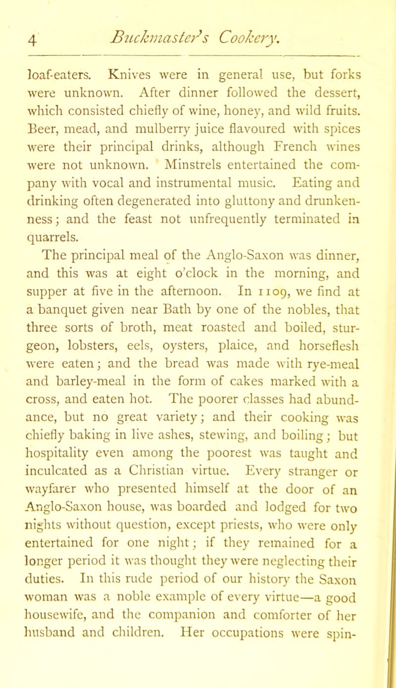 loaf-eaters. Knives were in general use, but forks were unknown. After dinner followed the dessert, which consisted chiefly of wine, honey, and wild fruits. Beer, mead, and mulberry juice flavoured with spices were their principal drinks, although French wines were not unknown. Minstrels entertained the com- pany with vocal and instrumental music. Eating and drinking often degenerated into gluttony and drunken- ness; and the feast not unfrequently terminated in quarrels. The principal meal of the Anglo-Saxon was dinner, and this was at eight o’clock in the morning, and supper at five in the afternoon. In 1109, we find at a banquet given near Bath by one of the nobles, that three sorts of broth, meat roasted and boiled, stur- geon, lobsters, eels, oysters, plaice, and horseflesh were eaten; and the bread was made with rye-meal and barley-meal in the form of cakes marked with a cross, and eaten hot. The poorer classes had abund- ance, but no great variety; and their cooking was chiefly baking in live ashes, stewing, and boiling; but hospitality even among the poorest was taught and inculcated as a Christian virtue. Every stranger or wayfarer who presented himself at the door of an Anglo-Saxon house, was boarded and lodged for two nights without question, except priests, who were only entertained for one night; if they remained for a longer period it was thought they were neglecting their duties. In this rude period of our history the Saxon woman was a noble example of every virtue—a good housewife, and the companion and comforter of her husband and children. Her occupations were spin-