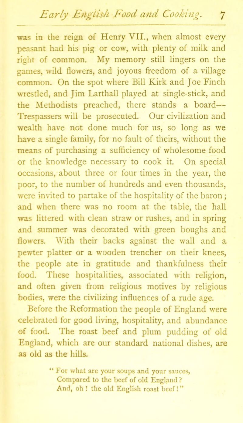 was in the reign of Henry VII., when almost every peasant had his pig or cow, with plenty of milk and right of common. My memory still lingers on the games, wild flowers, and joyous freedom of a village common. On the spot where Bill Kirk and Joe Finch wrestled, and Jim Larthall played at single-stick, and the Methodists preached, there stands a board— Trespassers will be prosecuted. Our civilization and wealth have not done much for us, so long as we have a single family, for no fault of theirs, without the means of purchasing a sufficiency of wholesome food or the knowledge necessary to cook it. On special occasions, about three or four times in the year, the poor, to the number of hundreds and even thousands, were invited to partake of the hospitality of the baron; and when there was no room at the table, the hall was littered with clean straw or rushes, and in spring and summer was decorated with green boughs and flowers. With their backs against the wall and a pewter platter or a wooden trencher on their knees, the people ate in gratitude and thankfulness their food. These hospitalities, associated with religion, and often given from religious motives by religious bodies, were the civilizing influences of a rude age. Before the Reformation the people of England were celebrated for good living, hospitality, and abundance of food. The roast beef and plum pudding of old England, which are our standard national dishes, are as old as the hills. “ For what are your soups and your sauces, Compared to the beef of old England ? And, oh ! the old English roast beef!