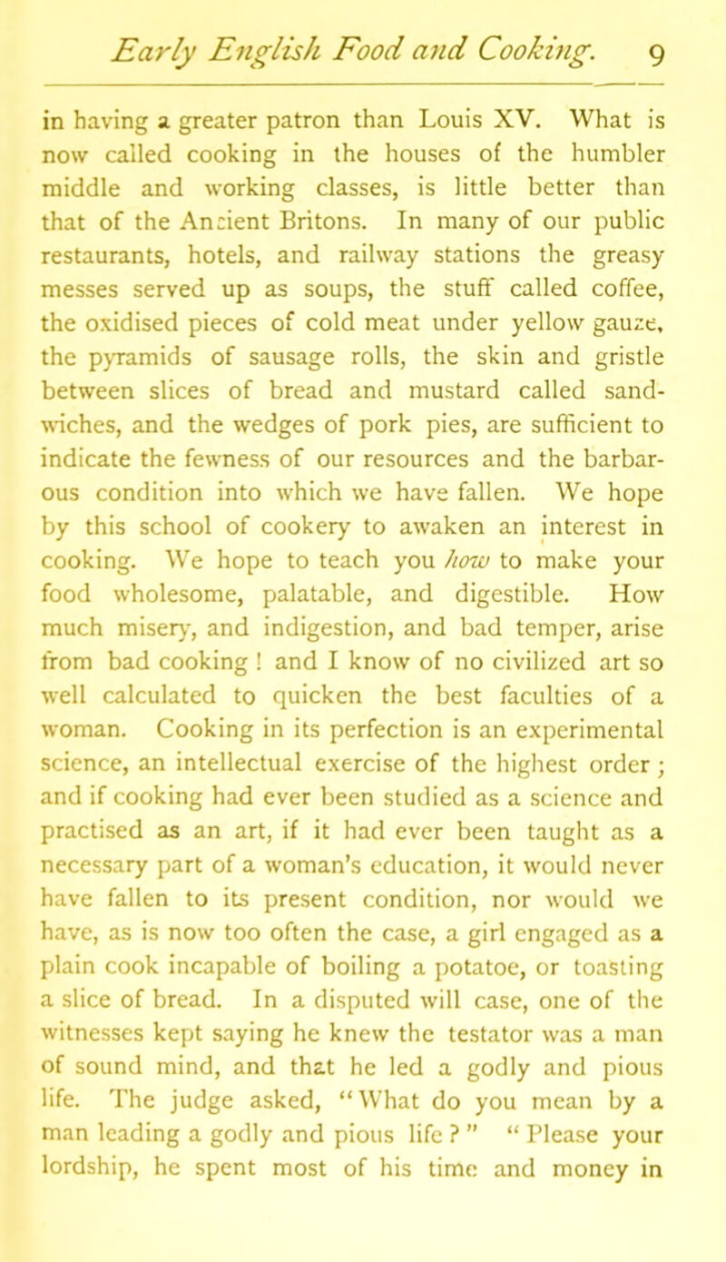 in having a greater patron than Louis XV. What is now called cooking in the houses of the humbler middle and working classes, is little better than that of the Ancient Britons. In many of our public restaurants, hotels, and railway stations the greasy messes served up as soups, the stuff called coffee, the oxidised pieces of cold meat under yellow gauze, the pyramids of sausage rolls, the skin and gristle between slices of bread and mustard called sand- wiches, and the wedges of pork pies, are sufficient to indicate the fewness of our resources and the barbar- ous condition into which we have fallen. We hope by this school of cookery to awaken an interest in cooking. We hope to teach you how to make your food wholesome, palatable, and digestible. How much miser)-, and indigestion, and bad temper, arise from bad cooking ! and I know of no civilized art so well calculated to quicken the best faculties of a woman. Cooking in its perfection is an experimental science, an intellectual exercise of the highest order; and if cooking had ever been studied as a science and practised as an art, if it had ever been taught as a necessary part of a woman’s education, it would never have fallen to its present condition, nor would we have, as is now too often the case, a girl engaged as a plain cook incapable of boiling a potatoe, or toasting a slice of bread. In a disputed will case, one of the witnesses kept saying he knew the testator was a man of sound mind, and that he led a godly and pious life. The judge asked, “What do you mean by a man leading a godly and pious life ? ” “ Please your lordship, he spent most of his time and money in