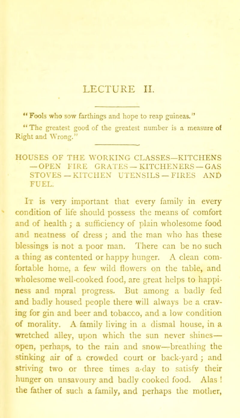 “ Fools who sow farthings and hope to reap guineas.1’ “The greatest good of the greatest number is a measure of Right and Wrong.” HOUSES OF THE WORKING CLASSES—KITCHENS — OPEN FIRE GRATES —KITCHENERS —GAS STOVES—KITCHEN UTENSILS — FIRES AND FUEL. It is very important that every family in every condition of life should possess the means of comfort and of health ; a sufficiency of plain wholesome food and neatness of dress ; and the man who has these blessings is not a poor man. There can be no such a thing as contented or happy hunger. A clean com- fortable home, a few wild flowers on the table, and wholesome well-cooked food, are great helps to happi- ness and moral progress. But among a badly fed and badly housed people there will always be a crav- ing for gin and beer and tobacco, and a low condition of morality. A family living in a dismal house, in a wretched alley, upon which the sun never shines— open, perhaps, to the rain and snow—breathing the stinking air of a crowded court or back-yard ; and striving two or three times a-day to satisfy their hunger on unsavoury and badly cooked food. Alas ! the father of such a family, and perhaps the mother,