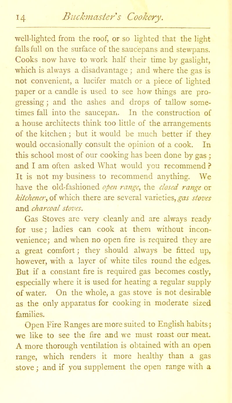 well-lighted from the roof, or so lighted that the light falls full on the surface of the saucepans and stewpans. Cooks now have to work half their time by gaslight, which is always a disadvantage ; and where the gas is not convenient, a lucifer match or a piece of lighted paper or a candle is used to see how things are pro- gressing ; and the ashes and drops of tallow some- times fall into the saucepan. In the construction of a house architects think too little of the arrangements of the kitchen; but it would be much better if they would occasionally consult the opinion of a cook. In this school most of our cooking has been done by gas ; and I am often asked What would you recommend ? It is not my business to recommend anything. We have the old-fashioned open range, the closed range or kitchener, of which there are several varieties, gas stoves and charcoal stoves. Gas Stoves are very cleanly and are always ready for use; ladies can cook at them without incon- venience; and when no open fire is required they are a great comfort; they should always be fitted up, however, with a layer of white tiles round the edges. But if a constant fire is required gas becomes costly, especially where it is used for heating a regular supply of water. On the whole, a gas stove is not desirable as the only apparatus for cooking in moderate sized families. Open Fire Ranges are more suited to English habits; we like to see the fire and we must roast our meat. A more thorough ventilation is obtained with an open range, which renders it more healthy than a gas stove; and if you supplement the open range with a