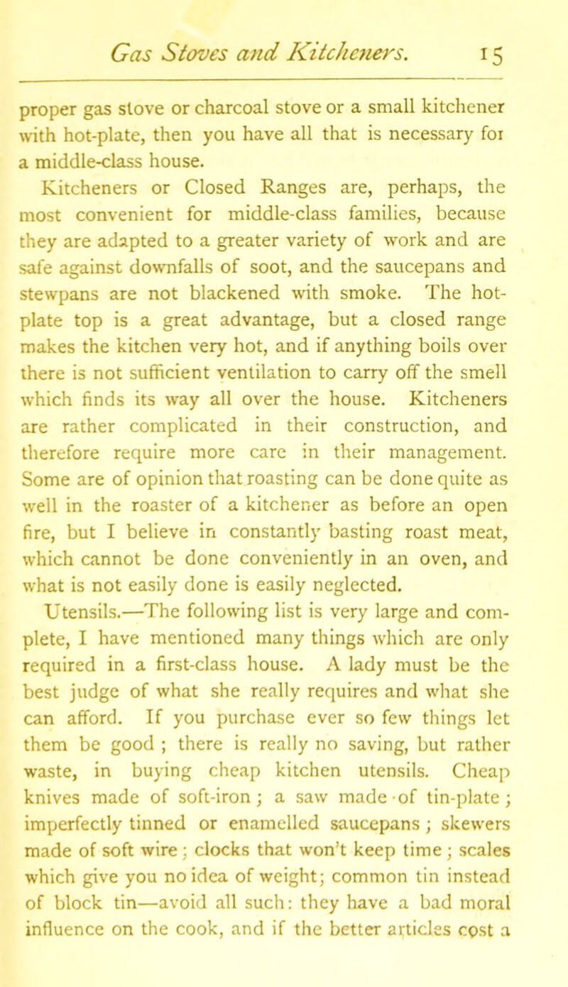 proper gas stove or charcoal stove or a small kitchener with hot-plate, then you have all that is necessary foi a middle-class house. Kitcheners or Closed Ranges are, perhaps, the most convenient for middle-class families, because they are adapted to a greater variety of work and are safe against downfalls of soot, and the saucepans and stewpans are not blackened with smoke. The hot- plate top is a great advantage, but a closed range makes the kitchen very hot, and if anything boils over there is not sufficient ventilation to carry off the smell which finds its way all over the house. Kitcheners are rather complicated in their construction, and therefore require more care in their management. Some are of opinion that roasting can be done quite as well in the roaster of a kitchener as before an open fire, but I believe in constantly basting roast meat, which cannot be done conveniently in an oven, and what is not easily done is easily neglected. Utensils.—The following list is very large and com- plete, I have mentioned many things which are only required in a first-class house. A lady must be the best judge of what she really requires and what she can afford. If you purchase ever so few things let them be good ; there is really no saving, but rather waste, in buying cheap kitchen utensils. Cheap knives made of soft-iron; a saw made of tin-plate; imperfectly tinned or enamelled saucepans; skewers made of soft wire : clocks that won’t keep time; scales which give you no idea of weight; common tin instead of block tin—avoid all such: they have a bad moral influence on the cook, and if the better articles cost a