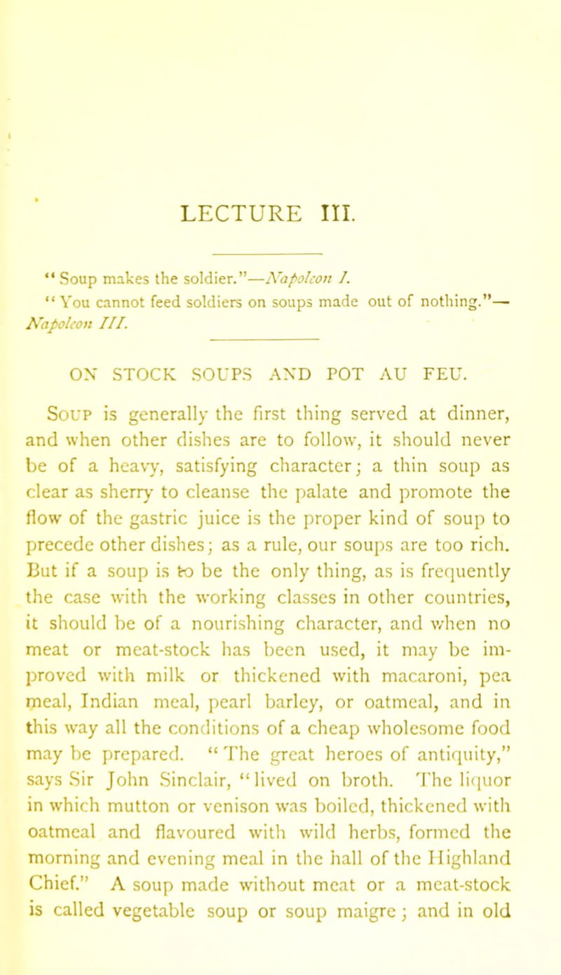 LECTURE III. “ Soup makes the soldier.”—Napoleon I. “You cannot feed soldiers on soups made out of nothing.”— Napoleon III. ON STOCK SOUPS AND POT AU FEU. Soup is generally the first thing served at dinner, and when other dishes are to follow, it should never be of a heavy, satisfying character; a thin soup as clear as sherry to cleanse the palate and promote the flow of the gastric juice is the proper kind of soup to precede other dishes; as a rule, our soups are too rich. But if a soup is to be the only thing, as is frequently the case with the working classes in other countries, it should be of a nourishing character, and when no meat or meat-stock has been used, it may be im- proved with milk or thickened with macaroni, pea meal, Indian meal, pearl barley, or oatmeal, and in this way all the conditions of a cheap wholesome food may be prepared. “ The great heroes of antiquity,” says Sir John Sinclair, “lived on broth. The liquor in which mutton or venison was boiled, thickened with oatmeal and flavoured with wild herbs, formed the morning and evening meal in the hall of the Highland Chief.” A soup made without meat or a meat-stock is called vegetable soup or soup maigre; and in old
