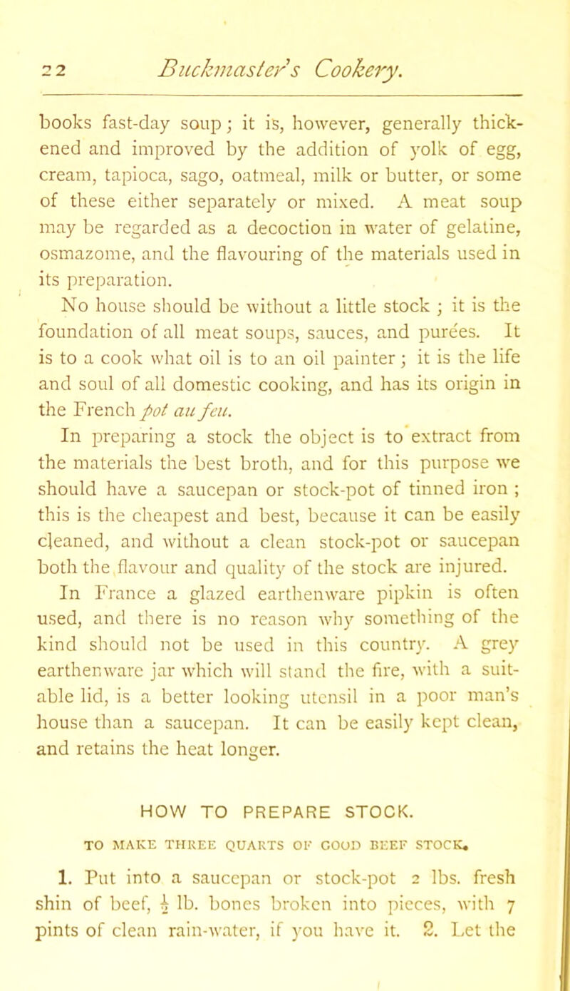 books fast-day soup; it is, however, generally thick- ened and improved by the addition of yolk of egg, cream, tapioca, sago, oatmeal, milk or butter, or some of these either separately or mixed. A meat soup may be regarded as a decoction in water of gelatine, osmazome, and the flavouring of the materials used in its preparation. No house should be without a little stock ; it is the foundation of all meat soups, sauces, and purees. It is to a cook what oil is to an oil painter; it is the life and soul of all domestic cooking, and has its origin in the French pot an feu. In preparing a stock the object is to extract from the materials the best broth, and for this purpose we should have a saucepan or stock-pot of tinned iron ; this is the cheapest and best, because it can be easily cleaned, and without a clean stock-pot or saucepan both the flavour and quality of the stock are injured. In France a glazed earthenware pipkin is often used, and there is no reason why something of the kind should not be used in this country. A grey earthenware jar which will stand the fire, with a suit- able lid, is a better looking utensil in a poor man’s house than a saucepan. It can be easily kept clean, and retains the heat longer. o HOW TO PREPARE STOCK. TO MAKE THREE QUARTS OF GOOD BEEF STOCK. 1. Put into a saucepan or stock-pot 2 lbs. fresh shin of beef, A lb. bones broken into pieces, with 7 pints of clean rain-water, if you have it. S. Let the