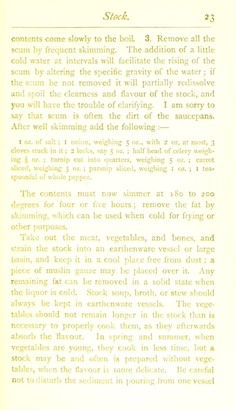 Stock. contents come slowly to the boil. 3. Remove all the scum by frequent skimming. The addition of a little cold water at intervals will facilitate the rising of the scum by altering the specific gravity of the water; if the scum be not removed it will partially redissolve and spoil the clearness and flavour of the stock, and you will have the trouble of clarifying. I am sorry to say that scum is often the dirt of the saucepans. After well skimming add the following :— I oz. of salt; I onion, weighing 5 oz., with 2 or, at most, 3 doves stuck in it; 2 leeks, say 5 oz. ; half head of celery weigh- ing i oz. ; turnip cut into quarters, weighing 5 oz. ; carrot sliced, weighing 5 oz. ; parsnip sliced, weighing 1 oz. ; 1 tea- spoonful of whole pepper. The contents must now simmer at 180 to 200 degrees for four or five hours; remove the fat by skimming, which can be used when cold for frying or other purposes. Take out the meat, vegetables, and bones, and strain the stock into an earthenware vessel or large basin, and keep it in a cool place free from dust; a piece of muslin gauze may be placed over it. Any remaining fat can be removed in a solid state when the liquor is cold. Stock soup, broth, or stew should always be kept in earthenware vessels. The vege- tables should not remain longer in the stock than is necessary to properly cook them, as they afterwards absorb the flavour. in spring and summer, when vegetables are young, they cook in less time, but a stock may be and often is prepared without vege- tables, when the flavour is more delicate. He careful not to disturb the sediment in pouring from one vessel