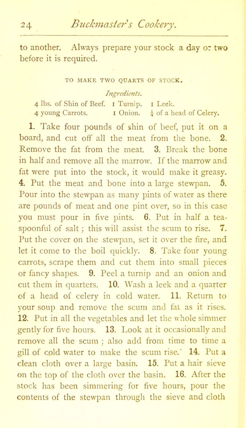 to another. Always prepare your stock a day or two before it is required. TO MAKE TWO QUARTS OF STOCK. Ingredients. 4 lbs. of Shin of Beef, i Turnip, x Leek. 4 young Carrots. i Onion, i of a head of Celery. 1. Take four pounds of shin of beef, put it on a board, and cut off all the meat from the bone. 2. Remove the fat from the meat. 3. Break the bone in half and remove all the marrow. If the marrow and fat were put into the stock, it would make it greasy. 4. Put the meat and bone into a large stewpan. 5. Pour into the stewpan as many pints of water as there are pounds of meat and one pint over, so in this case you must pour in five pints. 6. Put in half a tea- spoonful of salt; this will assist the scum to rise. 7. Put the cover on the stewpan, set it over the fire, and let it come to the boil quickly. 8. Take four young carrots, scrape them and cut them into small pieces of fancy shapes. 9. Peel a turnip and an onion and cut them in quarters. 10. Wash a leek and a quarter of a head of celery in cold water. 11. Return to your soup and remove the scum and fat as it rises. 12. Put in all the vegetables and let the whole simmer gently for five hours. 13. Look at it occasionally and remove all the scum ; also add from time to time a gill of cold water to make the scum rise.' 14. Put a clean cloth over a large basin. 15. Put a hair sieve on the top of the cloth over the basin. 16. After the stock has been simmering for five hours, pour the contents of the stewpan through the sieve and cloth