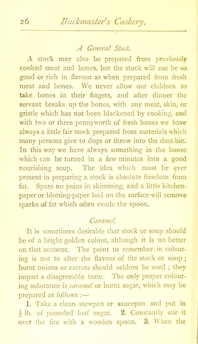 A General Stock. A stock may also be prepared from previously cooked meat and bones, but the stock will not be so good or rich in flavour as when prepared from fresh meat and bones. We never allow our children to take bones in their fingers, and after dinner the servant breaks up the bones, with any meat, skin, or gristle which has not been blackened by cooking, and with two or three pennyworth of fresh bones we have always a little fair stock prepared from materials which many persons give to dogs or throw into the dust-bin. In this way we have always something in the house which can be turned in a few minutes into a good nourishing soup. The idea which must be ever present in preparing a stock is absolute freedom from fat. Spare no pains in skimming, and a little kitchen- paper or blotting-paper laid on the surface will remove sparks of fat which often evade the spoon. Caramel. It is sometimes desirable that stock or soup should be of a bright golden colour, although it is no better on that account. The point to remember in colour- ing is not to alter the flavour of the stock or soup ; burnt onions or carrots should seldom be used ; they impart a disagreeable taste. The only proper colour- ing substance is caramel or burnt sugar, which may be prepared as follows : — 1. Take a clean stevvpan or saucepan and put in b lb. of pounded loaf sugar. 2. Constantly stir it over the fire with a wooden spoon. 3. When the