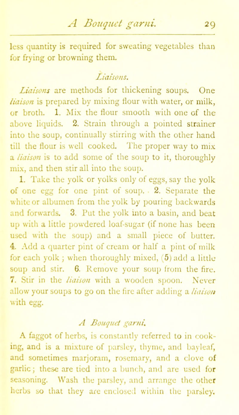 loss quantity is required for sweating vegetables than for frying or browning them. Liaisons. Liaisons are methods for thickening soups. One liaison is prepared by mixing Hour with water, or milk, or broth. 1. Mix the flour smooth with one of the above liquids. 2. Strain through a pointed strainer into the soup, continually stirring with the other hand till the flour is well cooked. The proper way to mix a liaison is to add some of the soup to it, thoroughly mix, and then stir all into the soup. 1. Take the yolk or yolks only of eggs, say the yolk of one egg for one pint of soup. 2. Separate the white or albumen from the yolk by pouring backwards and forwards. 3. Put the yolk into a basin, and beat up with a little powdered loaf-sugar (if none has been used with the soup) and a small piece of butter. 4. Add a quarter pint of cream or half a pint of milk for each yolk ; when thoroughly mixed, (5) add a little- soup and stir. 6. Remove your soup from the fire. 7. Stir in the liaison with a wooden spoon. Never allow your soups to go on the fire after adding a liaison with egg. A Bouquet garni. A faggot of herbs, is constantly referred to in cook- ing, and is a mixture of parsley, thyme, and bayleaf, and sometimes marjoram, rosemary, and a clove of garlic; these are tied into a bunch, and are used for seasoning. Wash the parsley, and arrange the other herbs so that they are enclosed within the parsley.