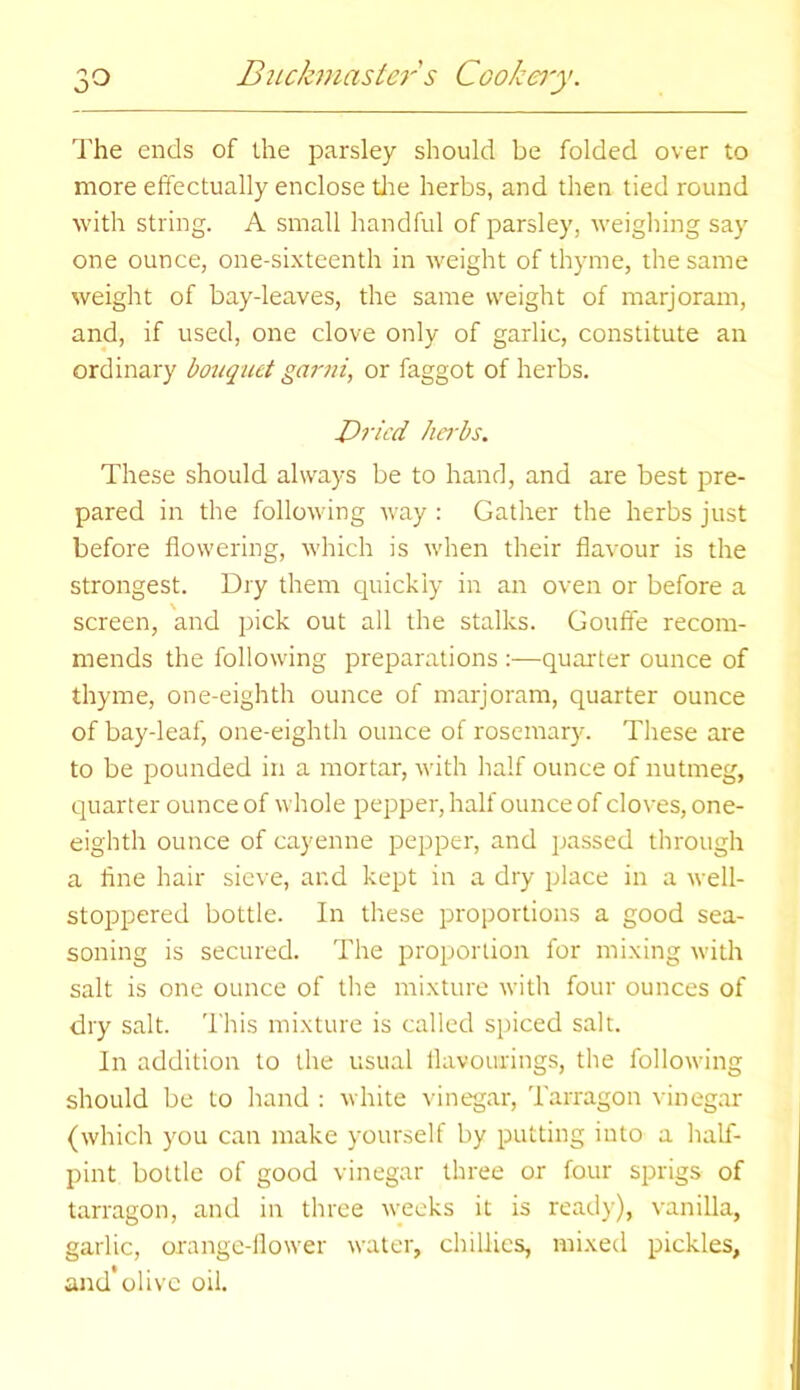 The ends of the parsley should be folded over to more effectually enclose tire herbs, and then tied round with string. A small handful of parsley, weighing say one ounce, one-sixteenth in weight of thyme, the same weight of bay-leaves, the same weight of marjoram, and, if used, one clove only of garlic, constitute an ordinary bouquet garni, or faggot of herbs. Dried herbs. These should always be to hand, and are best pre- pared in the following way : Gather the herbs just before flowering, which is when their flavour is the strongest. Dry them quickly in an oven or before a screen, and pick out all the stalks. Gouffe recom- mends the following preparations :—quarter ounce of thyme, one-eighth ounce of marjoram, quarter ounce of bay-leaf, one-eighth ounce of rosemary. These are to be pounded in a mortar, with half ounce of nutmeg, quarter ounce of whole pepper, half ounce of cloves, one- eighth ounce of cayenne pepper, and passed through a fine hair sieve, and kept in a dry place in a well- stoppered bottle. In these proportions a good sea- soning is secured. The proportion for mixing with salt is one ounce of the mixture with four ounces of dry salt. This mixture is called spiced salt. In addition to the usual flavourings, the following should be to hand : white vinegar, Tarragon vinegar (which you can make yourself by putting into a half- pint bottle of good vinegar three or four sprigs of tarragon, and in three weeks it is ready), vanilla, garlic, orange-flower water, chillies, mixed pickles, and'olive oil.