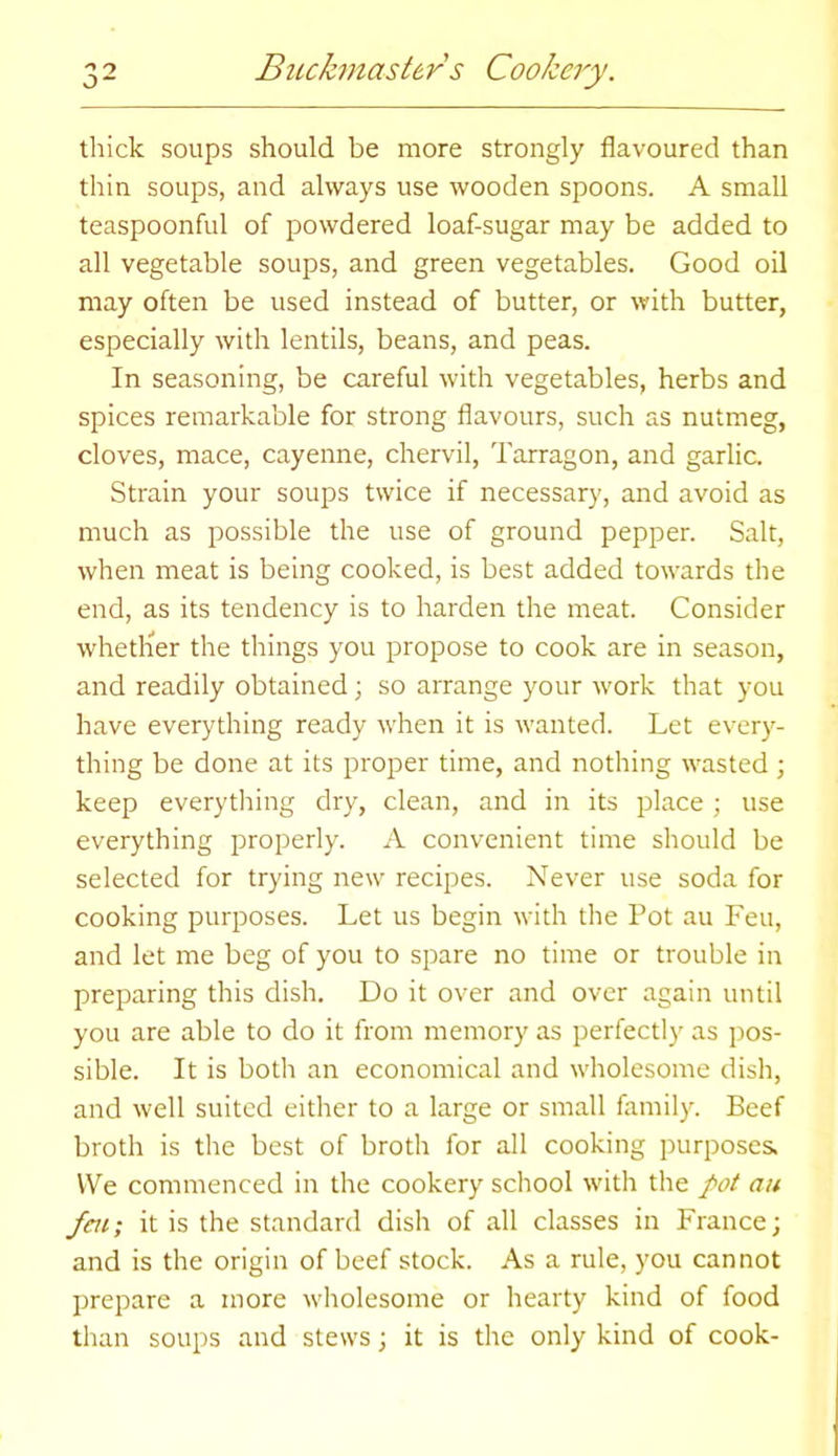 thick soups should be more strongly flavoured than thin soups, and always use wooden spoons. A small teaspoonful of powdered loaf-sugar may be added to all vegetable soups, and green vegetables. Good oil may often be used instead of butter, or with butter, especially with lentils, beans, and peas. In seasoning, be careful with vegetables, herbs and spices remarkable for strong flavours, such as nutmeg, cloves, mace, cayenne, chervil, Tarragon, and garlic. Strain your soups twice if necessary, and avoid as much as possible the use of ground pepper. Salt, when meat is being cooked, is best added towards the end, as its tendency is to harden the meat. Consider whether the things you propose to cook are in season, and readily obtained; so arrange your work that you have everything ready when it is wanted. Let every- thing be done at its proper time, and nothing wasted ; keep everything dry, clean, and in its place; use everything properly. A convenient time should be selected for trying new recipes. Never use soda for cooking purposes. Let us begin with the Pot au Feu, and let me beg of you to spare no time or trouble in preparing this dish. Do it over and over again until you are able to do it from memory as perfectly as pos- sible. It is both an economical and wholesome dish, and well suited either to a large or small family. Beef broth is the best of broth for all cooking purposes. We commenced in the cookery school with the pot au feui it is the standard dish of all classes in France; and is the origin of beef stock. As a rule, you cannot prepare a more wholesome or hearty kind of food than soups and stews; it is the only kind of cook-
