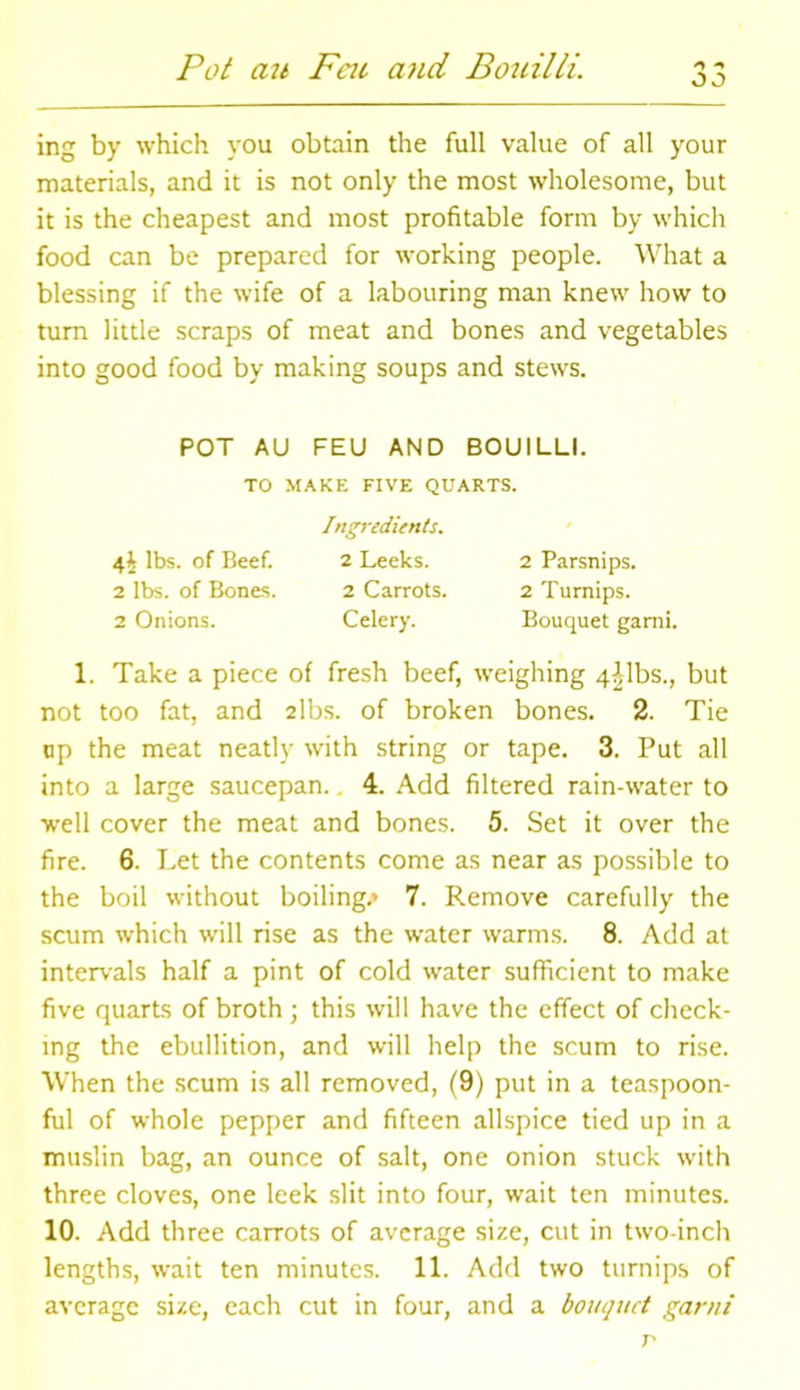 Pot au Feu a?id Bouilli. oo ing by which you obtain the full value of all your materials, and it is not only the most wholesome, but it is the cheapest and most profitable form by which food can be prepared for working people. What a blessing if the wife of a labouring man knew how to turn little scraps of meat and bones and vegetables into good food by making soups and stews. POT AU FEU AND BOUILLI. TO MAKE FIVE QUARTS. Ingredients. 4^ lbs. of Beef. 2 Leeks. 2 Parsnips. 2 lbs. of Bones. 2 Carrots. 2 Turnips. 2 Onions. Celery. Bouquet garni. 1. Take a piece of fresh beef, weighing 4^1bs., but not too fat, and 2lbs. of broken bones. 2. Tie up the meat neatly with string or tape. 3. Put all into a large saucepan.. 4. Add filtered rain-water to well cover the meat and bones. 5. Set it over the fire. 6. Let the contents come as near as possible to the boil without boiling.* 7. Remove carefully the scum which will rise as the water warms. 8. Add at intervals half a pint of cold water sufficient to make five quarts of broth ; this will have the effect of check- ing the ebullition, and will help the scum to rise. When the scum is all removed, (9) put in a teaspoon- ful of whole pepper and fifteen allspice tied up in a muslin bag, an ounce of salt, one onion stuck with three cloves, one leek slit into four, wait ten minutes. 10. Add three carrots of average size, cut in two-inch lengths, wait ten minutes. 11. Add two turnips of average size, each cut in four, and a bouquet garni