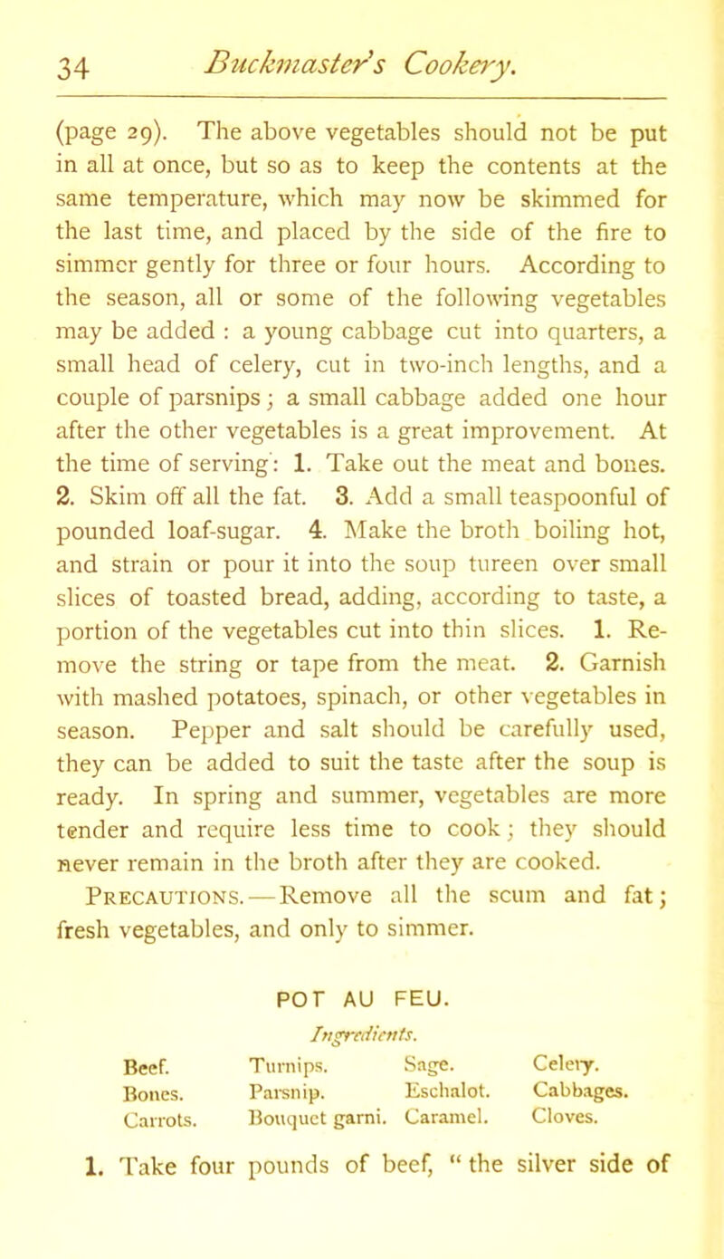 (page 29). The above vegetables should not be put in all at once, but so as to keep the contents at the same temperature, which may now be skimmed for the last time, and placed by the side of the fire to simmer gently for three or four hours. According to the season, all or some of the following vegetables may be added : a young cabbage cut into quarters, a small head of celery, cut in two-inch lengths, and a couple of parsnips; a small cabbage added one hour after the other vegetables is a great improvement. At the time of serving': 1. Take out the meat and bones. 2. Skim off all the fat. 3. Add a small teaspoonful of pounded loaf-sugar. 4. Make the broth boiling hot, and strain or pour it into the soup tureen over small slices of toasted bread, adding, according to taste, a portion of the vegetables cut into thin slices. 1. Re- move the string or tape from the meat. 2. Garnish with mashed potatoes, spinach, or other vegetables in season. Pepper and salt should be carefully used, they can be added to suit the taste after the soup is ready. In spring and summer, vegetables are more tender and require less time to cook \ they should never remain in the broth after they are cooked. Precautions. — Remove all the scum and fat; fresh vegetables, and only to simmer. por AU FEU. Ingredients. Beef. Turnips. Sage. Celery. Bones. Parsnip. Eschalot. Cabbages. Carrots. Bouquet garni. Caramel. Cloves. 1. Take four pounds of beef, “ the silver side of