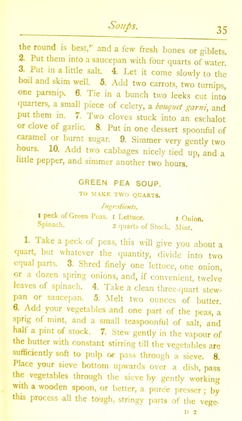 the round is best/' and a few fresh bones or giblets. 2. Put them into a saucepan with four quarts of water. 3. Put in a little salt. 4. Let it come slowly to the boil and skim well. 5. Add two carrots, two turnips, one parsnip. 6. Tie in a bunch two leeks cut into quarters, a small piece of celery, a bouquet garni, and put them in. 7. Two cloves stuck into an eschalot or clove of garlic. 8. Put in one dessert spoonful of caramel or burnt sugar. 9. Simmer very gently two hours. 10. Add two cabbages nicely tied up, and a little pepper, and simmer another two hours. GREEN PEA SOUP. TO MAKE TWO QUARTS. Ingredients. i peck of Green Peas, i Lettuce. i Onion. Spinach. 2 quarts of Stock. Mint. 1. lake a peck of peas, this will give you about a quart, but whatever the quantity, divide into two equal parts. 3. Shred finely one lettuce, one onion, or a dozen spring onions, and, if convenient, twelve leaves of spinach. 4. Take a clean three-quart stew- pan or saucepan. 5. Melt two ounces of butter. 6. Add your vegetables and one part of the peas, a sprig of mint, and a small teaspoonful of salt, and half a pint of stock. 7. Stew gently in the vapour of the butter with constant stirring till the vegetables are sufficiently soft to pulp or pass through a sieve. 8. Place your sieve bottom upwards over a dish, pass the vegetables through the sieve by gently working with a wooden spoon, or better, a puree presser; by this process all the tough, stringy parts of the vege-