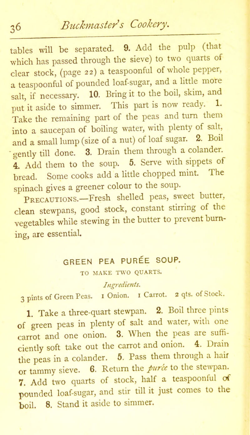 %J tables will be separated. 9. Add the pulp (that which has passed through the sieve) to two quarts of clear stock, (page 22) a teaspoonful of whole pepper, a teaspoonful of pounded loaf-sugar, and a little more salt, if necessary. 10. Bring it to the boil, skim, and put it aside to simmer. This part is now ready. 1- Take the remaining part of the peas and turn them into a saucepan of boiling water, with plenty of salt, and a small lump (size of a nut) of loaf sugar. 2. Boil • gently till done. 3. Drain them through a colander. 4. Add them to the soup. 5. Serve with sippets of bread. Some cooks add a little chopped mint. The spinach gives a greener colour to the soup. Precautions.—Fresh shelled peas, sweet butter, clean stewpans, good stock, constant stirring of the vegetables while stewing in the butter to prevent burn- ing, are essential. GREEN PEA PUREE SOUP. TO MAKE TW'O QUARTS. Ingredients. 3 pints of Green Peas. 1 Onion. 1 Carrot. 2 qts. of Stock. 1. Take a three-quart stewpan. 2. Boil three pints of green peas in plenty of salt and water, with one carrot and one onion. 3. When the peas are suffi- ciently soft take out the carrot and onion. 4. Drain the peas in a colander. 5. Pass them through a hair or tammy sieve. 6. Return the puree to the stewpan. 7. Add tw’O quarts of stock, half a teaspooniul of pounded loaf-sugar, and stir till it just comes to the boil. 8. Stand it aside to simmer.