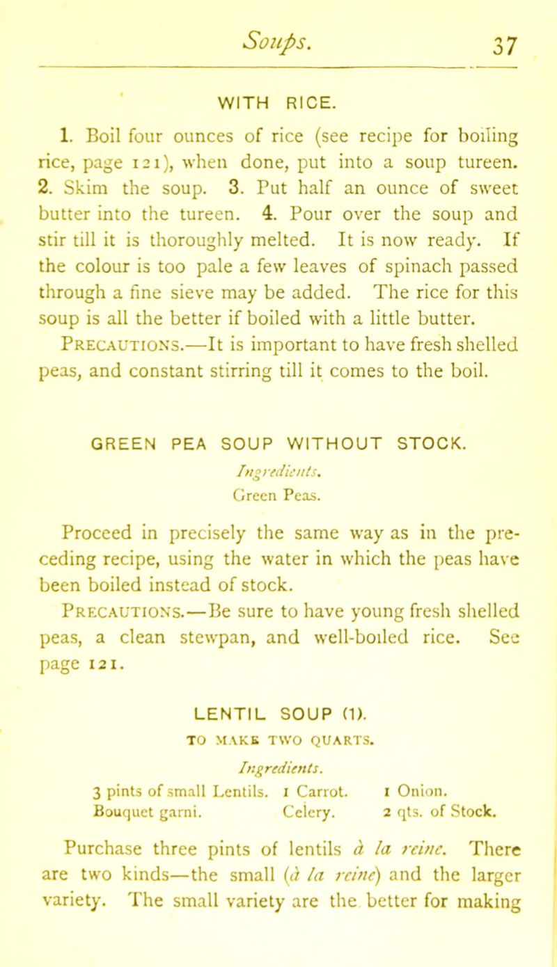 WITH RICE. 1. Boil four ounces of rice (see recipe for boiling rice, page 121), when done, put into a soup tureen. 2. Skim the soup. 3. Put half an ounce of sweet butter into the tureen. 4. Pour over the soup and stir till it is thoroughly melted. It is now ready. If the colour is too pale a few leaves of spinach passed through a fine sieve may be added. The rice for this soup is all the better if boiled with a little butter. Precautions.—It is important to have fresh shelled peas, and constant stirring till it comes to the boil. GREEN PEA SOUP WITHOUT STOCK. Ingredients. Green Peas. Proceed in precisely the same way as in the pre- ceding recipe, using the water in which the peas have been boiled instead of stock. Precautions.—Be sure to have young fresh shelled peas, a clean stewpan, and well-boiled rice. See page 121. LENTIL SOUP (1). TO MAKE TWO QUARTS. Ingredients. 3 pints of small Lentils. 1 Carrot. 1 Onion. Bouquet garni. Celery. 2 qts. of Stock. Purchase three pints of lentils h la reitte. There are two kinds—the small (a la reitte) and the larger variety. The small variety are the better for making