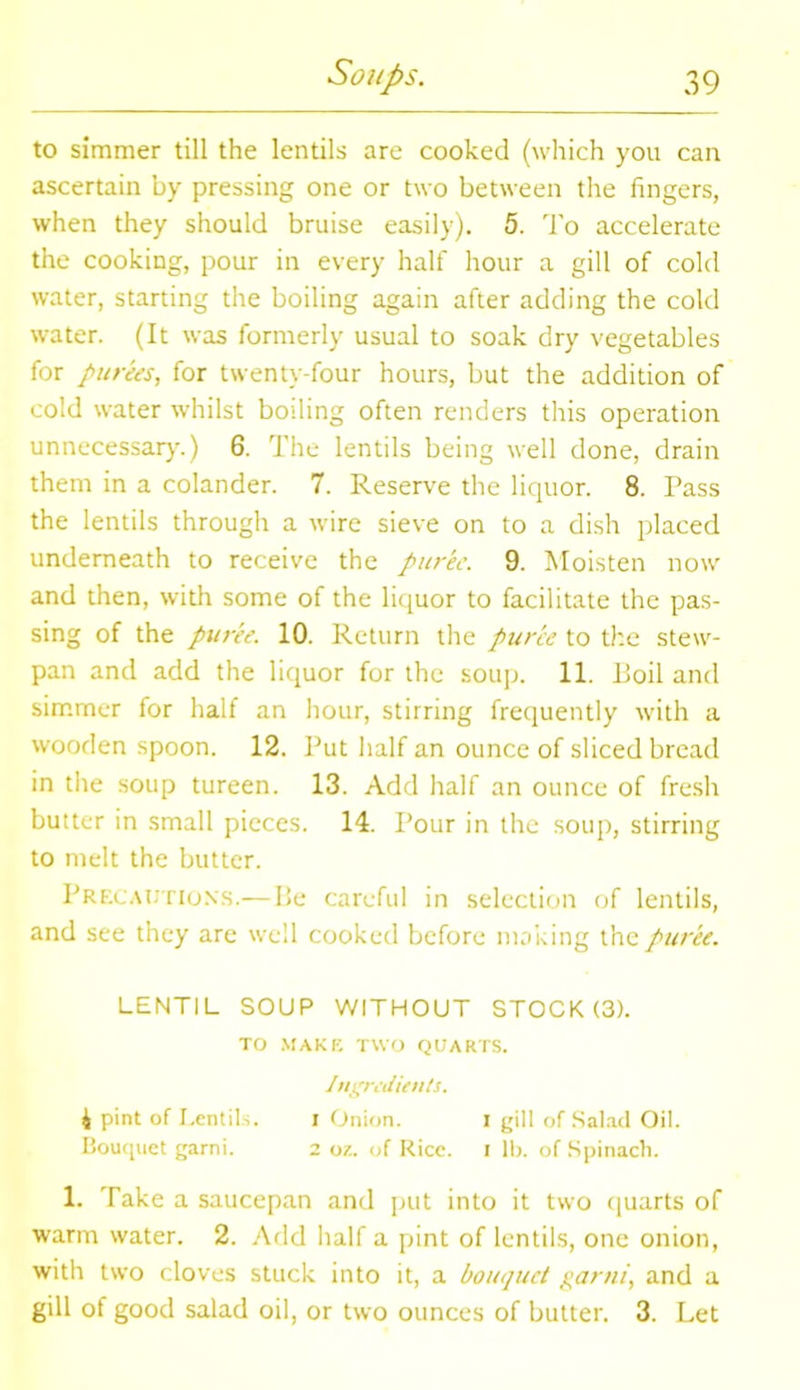 to simmer till the lentils are cooked (which you can ascertain by pressing one or two between the lingers, when they should bruise easily). 5. To accelerate the cooking, pour in every half hour a gill of cold water, starting the boiling again after adding the cold water. (It was formerly usual to soak dry vegetables for purees, for twenty-four hours, but the addition of cold water whilst boiling often renders this operation unnecessary.) 6. The lentils being well done, drain them in a colander. 7. Reserve the liquor. 8. Pass the lentils through a wire sieve on to a dish placed underneath to receive the puree. 9. Moisten now and then, with some of the liquor to facilitate the pas- sing of the puree. 10. Return the puree to the stew- pan and add the liquor for the soup. 11. Boil and simmer for half an hour, stirring frequently with a wooden spoon. 12. Put half an ounce of sliced bread in the soup tureen. 13. Add half an ounce of fresh butter in small pieces. 14. Pour in the soup, stirring to melt the butter. Precautions.— Be careful in selection of lentils, and see they are well cooked before making the puree. LENTIL SOUP WITHOUT STOCK (3). TO MAKE TWO QUARTS. Ingredients. 4 pint of Lentils. i Onion. I gill of Salad Oil. Bouquet garni. 2 oz. of Rice. I lb. of Spinach. 1. Take a saucepan and put into it two quarts of warm water. 2. Add half a pint of lentils, one onion, with two cloves stuck into it, a bouquet garni, and a gill of good salad oil, or two ounces of butter. 3. Let