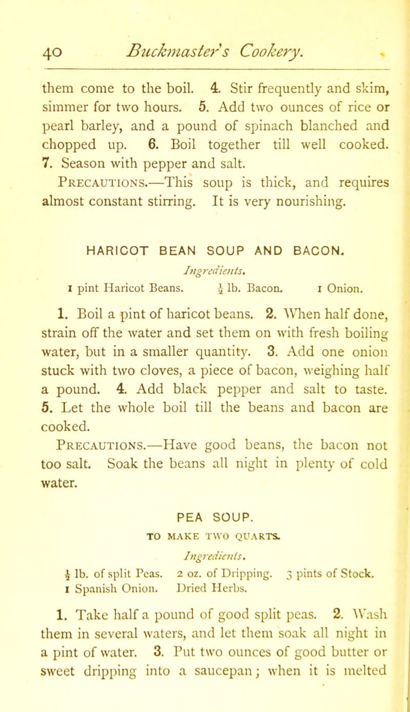 them come to the boil. 4. Stir frequently and skim, simmer for two hours. 5. Add two ounces of rice or pearl barley, and a pound of spinach blanched and chopped up. 6. Boil together till well cooked. 7. Season with pepper and salt. Precautions.—This soup is thick, and requires almost constant stirring. It is very nourishing. HARICOT BEAN SOUP AND BACON. Ingredients. I pint Haricot Beans. -J- lb. Bacon. i Onion. 1. Boil a pint of haricot beans. 2. Wien half done, strain off the water and set them on with fresh boiling water, but in a smaller quantity. 3. Add one onion stuck with two cloves, a piece of bacon, iveighing half a pound. 4. Add black pepper and salt to taste. 5. Let the whole boil till the beans and bacon are cooked. Precautions.—Have good beans, the bacon not too salt. Soak the beans all night in plenty of cold water. PEA SOUP. TO MAKE TWO QUARTS. Ingredients. £ lb. of split Peas. 2 oz. of Dripping. 3 pints of Stock. 1 Spanish Onion. Dried Herbs. 1. Take half a pound of good split peas. 2. Wash them in several waters, and let them soak all night in a pint of water. 3. Put two ounces of good butter or sweet dripping into a saucepan; when it is melted