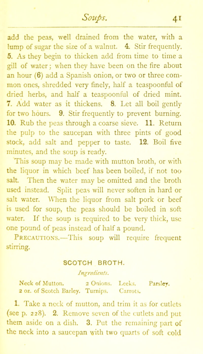 add the peas, well drained from the water, with a lump of sugar the size of a walnut. 4. Stir frequently. 5. As they begin to thicken add from time to time a gill of water; when they have been on the fire about an hour (6) add a Spanish onion, or two or three com- mon ones, shredded very finely, half a teaspoonful of dried herbs, and half a teaspoonful of dried mint. 7. Add water as it thickens. 8. Let all boil gently for two hours. 9. Stir frequently to prevent burning. 10. Rub the peas through a coarse sieve. 11. Return the pulp to the saucepan with three pints of good stock, add salt and pepper to taste. 12. Boil five minutes, and the soup is ready. This soup may be made with mutton broth, or with the liquor in which beef has been boiled, if not too salt Then the water may be omitted and the broth used instead. Split peas will never soften in hard or salt water. When the liquor from salt pork or beef is used for soup, the peas should be boiled in soft water. If the soup is required to be very thick, use one pound of peas instead of half a pound. Precautions.—This soup will require frequent stirring. SCOTCH BROTH. Ingredients. Neck of Mutton. 2 Onions. Leeks. Parsley. 2 oz. of Scotch Harley. Turnips. Carrots. 1. Take a neck of mutton, and trim it as for cutlets (see p. 228). 2. Remove seven of the cutlets and put them aside on a dish. 3. Put the remaining part of the neck into a saucepan with two quarts of soft cold