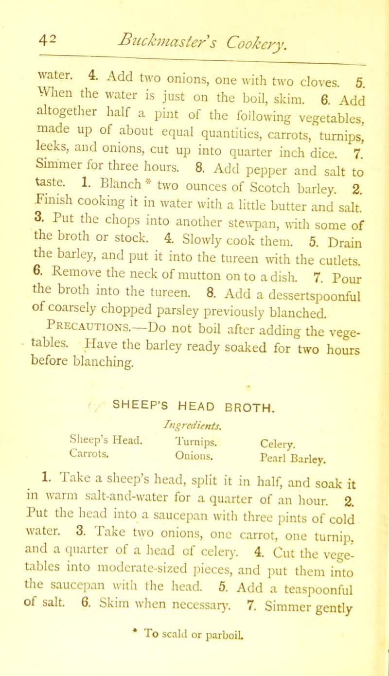 water. 4. Add two onions, one with two cloves. 5. When the water is just on the boil, skim. 6. Add altogether half a pint of the following vegetables, made up of about equal quantities, carrots, turnips, leeks, and onions, cut up into quarter inch dice. 7. Simmer tor three hours. 8. Add pepper and salt to taste. 1. Blanch * two ounces of Scotch barley. 2. Finish cooking it in water with a little butter and salt. 3. Put the chops into another stewpan, with some of the broth or stock. 4. Slowly cook them. 5. Drain the barley, and put it into the tureen with the cutlets. 6. Remove the neck of mutton on to a dish. 7. Pour the broth into the tureen. 8. Add a dessertspoonful of coarsely chopped parsley previously blanched. Precautions.—Do not boil after adding the vege- tables. Have the barley ready soaked for two hours before blanching. SHEEP’S HEAD BROTH. Ingredients. Sheep’s Head. Turnips. Celery. Carrots. Onions. Pearl Barley. 1. Take a sheep’s head, split it in half, and soak it in warm salt-and-water for a quarter of an hour. 2. Put the head into a saucepan witli three pints of cold water. 3. Take two onions, one carrot, one turnip, and a quarter of a head of celery. 4. Cut the vege- tables into moderate-sized pieces, and put them into the saucepan with the head. 5. Add a teaspoonful of salt. 6. Skim when necessary. 7. Simmer gently * To scald or parboiL
