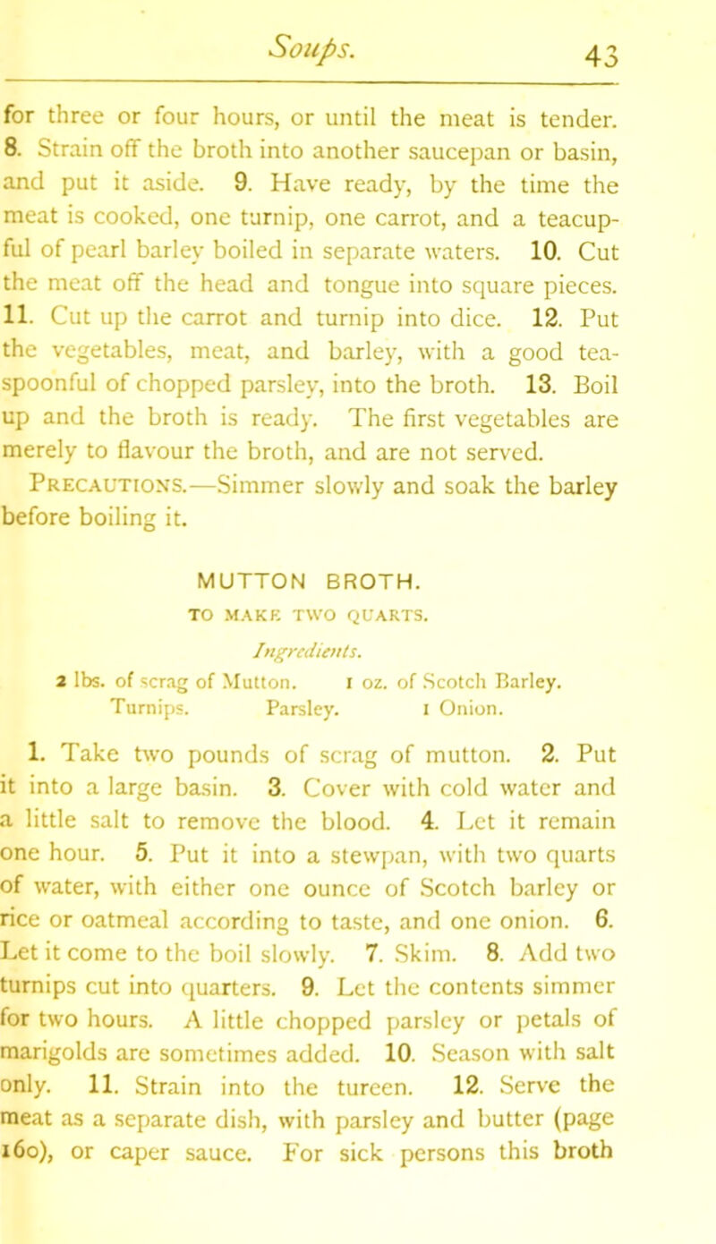 for three or four hours, or until the meat is tender. 8. Strain off the broth into another saucepan or basin, and put it aside. 9. Have ready, by the time the meat is cooked, one turnip, one carrot, and a teacup- ful of pearl barley boiled in separate waters. 10. Cut the meat off the head and tongue into square pieces. 11. Cut up the carrot and turnip into dice. 12. Put the vegetables, meat, and barley, with a good tea- spoonful of chopped parsley, into the broth. 13. Boil up and the broth is ready. The first vegetables are merely to flavour the broth, and are not served. Precautions.-—Simmer slowly and soak the barley before boiling it. MUTTON BROTH. TO MAKE TWO QUARTS. Ingredients. 2 lbs. of scrag of Mutton. i oz. of Scotch Barley. Turnips. Parsley. i Onion. 1. Take two pounds of scrag of mutton. 2. Put it into a large basin. 3. Cover with cold water and a little salt to remove the blood. 4. Let it remain one hour. 5. Put it into a stewpan, with two quarts of water, with either one ounce of Scotch barley or rice or oatmeal according to taste, and one onion. 6. Let it come to the boil slowly. 7. Skim. 8. Add two turnips cut into quarters. 9. Let the contents simmer for two hours. A little chopped parsley or petals of marigolds are sometimes added. 10. Season with salt only. 11. Strain into the tureen. 12. Serve the meat as a separate dish, with parsley and butter (page 160), or caper sauce. For sick persons this broth