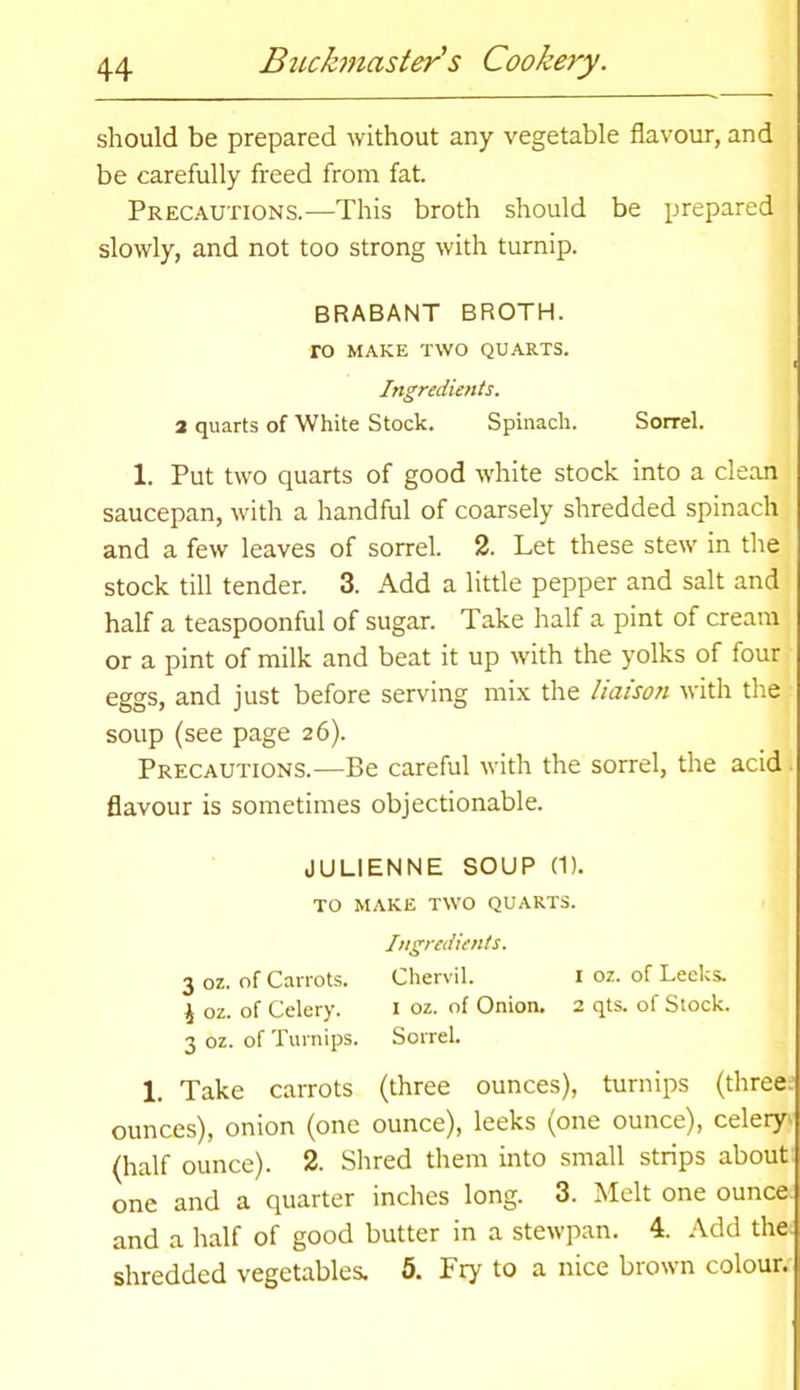 should be prepared without any vegetable flavour, and be carefully freed from fat. Precautions.—This broth should be prepared slowly, and not too strong with turnip. BRABANT BROTH. TO MAKE TWO QUARTS. Ingredients. 2 quarts of White Stock. Spinach. Sorrel. 1. Put two quarts of good white stock into a clean saucepan, with a handful of coarsely shredded spinach and a few leaves of sorrel. 2. Let these stew in the stock till tender. 3. Add a little pepper and salt and half a teaspoonful of sugar. Take half a pint of cream or a pint of milk and beat it up with the yolks of four eggs, and just before serving mix the liaison with the soup (see page 26). Precautions.—Be careful with the sorrel, the acid flavour is sometimes objectionable. JULIENNE SOUP (1). TO MAKE TWO QUARTS. Ingredients. 3 oz. of Carrots. Chervil. 1 oz. of Leeks. 4 oz. of Celery. 1 oz. of Onion. 2 qts. of Stock. 3 oz. of Turnips. Sorrel. 1. Take carrots (three ounces), turnips (three ounces), onion (one ounce), leeks (one ounce), celery (half ounce). 2. Shred them into small strips about one and a quarter inches long. 3. Melt one ounce and a half of good butter in a stewpan. 4. Add the. shredded vegetables. 5. Fry to a nice brown colour.